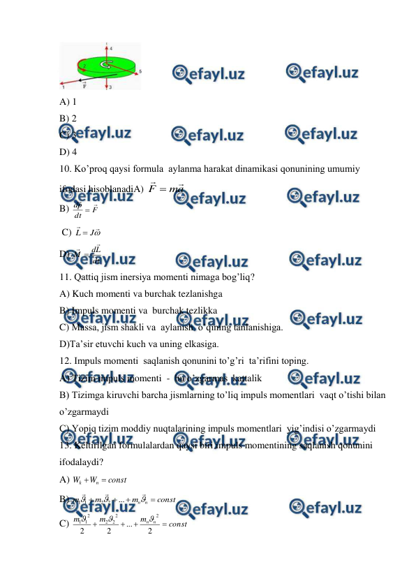  
 
 
A) 1   
 
 
 
 
 
 
B) 2 
C) 3 
D) 4 
10. Ko’proq qaysi formula  aylanma harakat dinamikasi qonunining umumiy 
ifodasi hisoblanadiA) 
a
m
F


 
 
 
 
 
 
 
 
B) 
F
dt
p
d



 
 C) 



J
L 
  
 
 
 
 
 
 
 
D) 
dt
L
d
M



 
11. Qattiq jism inersiya momenti nimaga bog’liq? 
A) Kuch momenti va burchak tezlanishga  
B) Impuls momenti va  burchak tezlikka                                                                                  
C) Massa, jism shakli va  aylanish  o’qining tanlanishiga.                                                       
D)Ta’sir etuvchi kuch va uning elkasiga.                                                                                 
12. Impuls momenti  saqlanish qonunini to’g’ri  ta’rifini toping. 
A) Tizim impuls momenti  -  bu o’zgarmas  kattalik   
B) Tizimga kiruvchi barcha jismlarning to’liq impuls momentlari  vaqt o’tishi bilan 
o’zgarmaydi  
C) Yopiq tizim moddiy nuqtalarining impuls momentlari  yig’indisi o’zgarmaydi  
13. Keltirilgan formulalardan qaysi biri impuls momentining saqlanish qonunini 
ifodalaydi? 
A) 
const
W
W
n
k


  
 
 
 
 
 
B) 
const
m
m
m
n
n










...
2
2
1
1
 
C) 
const
m
m
m
n
n




2
...
2
2
2
2
2
2
2
1
1



 
 
