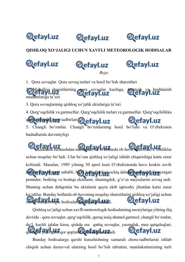  
1 
 
 
 
 
 
QISHLOQ XO‘JALIGI UCHUN XAVFLI METEOROLOGIK HODISALAR 
 
 
Reja: 
1. Qora sovuqlar. Qora sovuq turlari va hosil bo‘lish sharoitlari 
2. Mahalliy sharoitlarning qora sovuqlar kuchiga, to‘xtash va boshlanish 
muddatlariga ta’siri 
3. Qora sovuqlarning qishloq xo‘jalik ekinlariga ta’siri 
4. Qurg‘oqchilik va garmsellar. Qurg‘oqchilik turlari va garmsellar. Qurg‘oqchilikka 
qarshi kurash chora-tadbirlari 
5. Changli bo‘ronlar. Changli bo‘ronlarning hosil bo‘lishi va O‘zbekiston 
hududlarida davomiyligi 
 
Kundalik turmushdan ma’lumki, ba’zi hollarda ob-havo sharoitlari o‘simliklar 
uchun noqulay bo‘ladi. Ular ba’zan qishloq xo‘jaligi ishlab chiqarishiga katta zarar 
keltiradi. Masalan, 1989 yilning 30 aprel kuni O‘zbekistonda havo keskin sovib 
ketishi ro‘y bergani sababli, ba’zi hududlardagi ochiq dalada parvarish qilinayotgan 
pomidor, bodring va boshqa ekinlarni, shuningdek, g‘o‘za maysalarini sovuq urdi. 
Shuning uchun dehqonlar bu ekinlarni qayta ekib iqtisodiy jihatdan katta zarar 
ko‘rdilar. Bunday hollarda ob-havoning noqulay sharoitlarini qishloq xo‘jaligi uchun 
xavfli meteorologik hodisalar qatoriga qo‘shiladi.  
Qishloq xo‘jaligi uchun xavfli meteorologik hodisalarning asosiylariga yilning iliq 
davrida - qora sovuqlar, qurg‘oqchilik, quruq issiq shamol garmsel, changli bo‘ronlar, 
do‘l, kuchli jalalar kirsa, qishda esa  qattiq sovuqlar, yaxmalak, muz qatqaloqlari, 
qorsizlik yoki qalin qor qoplami va boshqalar kiradi. 
Bunday hodisalarga qarshi kurashishning samarali chora-tadbirlarini ishlab 
chiqish uchun dastavval ularning hosil bo‘lish tabiatini, mamlakatimizning turli 
