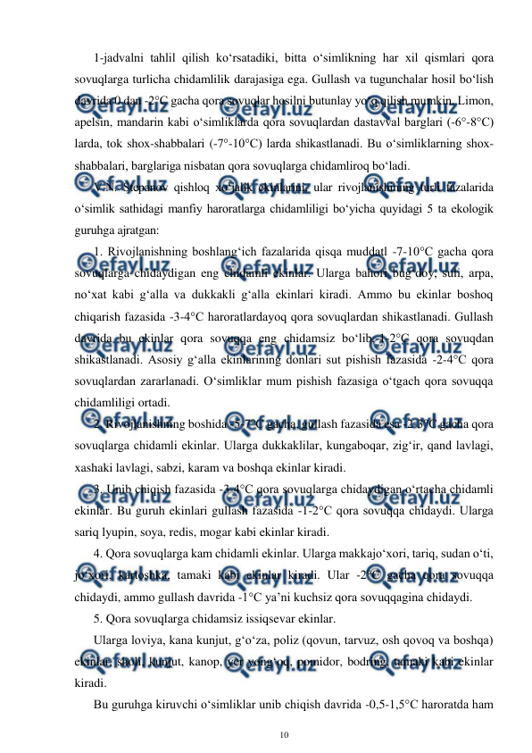  
10 
 
1-jadvalni tahlil qilish ko‘rsatadiki, bitta o‘simlikning har xil qismlari qora 
sovuqlarga turlicha chidamlilik darajasiga ega. Gullash va tugunchalar hosil bo‘lish 
davrida 0 dan -2°C gacha qora sovuqlar hosilni butunlay yo‘q qilish mumkin. Limon, 
apelsin, mandarin kabi o‘simliklarda qora sovuqlardan dastavval barglari (-6°-8°C) 
larda, tok shox-shabbalari (-7°-10°C) larda shikastlanadi. Bu o‘simliklarning shox-
shabbalari, barglariga nisbatan qora sovuqlarga chidamliroq bo‘ladi. 
V.N. Stepanov qishloq xo‘jalik ekinlarini, ular rivojlanishining turli fazalarida 
o‘simlik sathidagi manfiy haroratlarga chidamliligi bo‘yicha quyidagi 5 ta ekologik 
guruhga ajratgan: 
1. Rivojlanishning boshlang‘ich fazalarida qisqa muddatl -7-10°C gacha qora 
sovuqlarga chidaydigan eng chidamli ekinlar. Ularga bahori bug‘doy, suli, arpa, 
no‘xat kabi g‘alla va dukkakli g‘alla ekinlari kiradi. Ammo bu ekinlar boshoq 
chiqarish fazasida -3-4°C haroratlardayoq qora sovuqlardan shikastlanadi. Gullash 
davrida bu ekinlar qora sovuqqa eng chidamsiz bo‘lib,-1-2°C qora sovuqdan 
shikastlanadi. Asosiy g‘alla ekinlarining donlari sut pishish fazasida -2-4°C qora 
sovuqlardan zararlanadi. O‘simliklar mum pishish fazasiga o‘tgach qora sovuqqa 
chidamliligi ortadi. 
2. Rivojlanishning boshida -5-7°C gacha, gullash fazasida esa -2-3°C gacha qora 
sovuqlarga chidamli ekinlar. Ularga dukkaklilar, kungaboqar, zig‘ir, qand lavlagi, 
xashaki lavlagi, sabzi, karam va boshqa ekinlar kiradi. 
3. Unib chiqish fazasida -3-4°C qora sovuqlarga chidaydigan o‘rtacha chidamli 
ekinlar. Bu guruh ekinlari gullash fazasida -1-2°C qora sovuqqa chidaydi. Ularga 
sariq lyupin, soya, redis, mogar kabi ekinlar kiradi. 
4. Qora sovuqlarga kam chidamli ekinlar. Ularga makkajo‘xori, tariq, sudan o‘ti, 
jo‘xori, kartoshka, tamaki kabi ekinlar kiradi. Ular -2°C gacha qora sovuqqa 
chidaydi, ammo gullash davrida -1°C ya’ni kuchsiz qora sovuqqagina chidaydi. 
5. Qora sovuqlarga chidamsiz issiqsevar ekinlar. 
Ularga loviya, kana kunjut, g‘o‘za, poliz (qovun, tarvuz, osh qovoq va boshqa) 
ekinlar, sholi, kunjut, kanop, yer yong‘oq, pomidor, bodring, tamaki kabi ekinlar 
kiradi. 
Bu guruhga kiruvchi o‘simliklar unib chiqish davrida -0,5-1,5°C haroratda ham 
