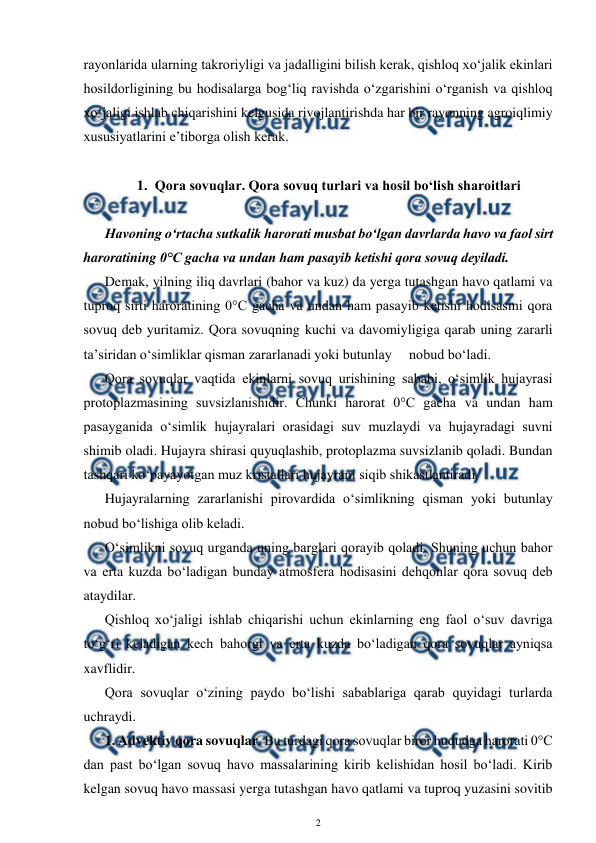  
2 
 
rayonlarida ularning takroriyligi va jadalligini bilish kerak, qishloq xo‘jalik ekinlari 
hosildorligining bu hodisalarga bog‘liq ravishda o‘zgarishini o‘rganish va qishloq 
xo‘jaligi ishlab chiqarishini kelgusida rivojlantirishda har bir rayonning agroiqlimiy 
xususiyatlarini e’tiborga olish kerak. 
 
1. Qora sovuqlar. Qora sovuq turlari va hosil bo‘lish sharoitlari 
 
Havoning o‘rtacha sutkalik harorati musbat bo‘lgan davrlarda havo va faol sirt 
haroratining 0°C gacha va undan ham pasayib ketishi qora sovuq deyiladi. 
Demak, yilning iliq davrlari (bahor va kuz) da yerga tutashgan havo qatlami va 
tuproq sirti haroratining 0°C gacha va undan ham pasayib ketishi hodisasini qora 
sovuq deb yuritamiz. Qora sovuqning kuchi va davomiyligiga qarab uning zararli 
ta’siridan o‘simliklar qisman zararlanadi yoki butunlay     nobud bo‘ladi. 
Qora sovuqlar vaqtida ekinlarni sovuq urishining sababi, o‘simlik hujayrasi 
protoplazmasining suvsizlanishidir. Chunki harorat 0°C gacha va undan ham 
pasayganida o‘simlik hujayralari orasidagi suv muzlaydi va hujayradagi suvni 
shimib oladi. Hujayra shirasi quyuqlashib, protoplazma suvsizlanib qoladi. Bundan 
tashqari ko‘payayotgan muz kristallari hujayrani siqib shikastlantiradi. 
Hujayralarning zararlanishi pirovardida o‘simlikning qisman yoki butunlay 
nobud bo‘lishiga olib keladi.  
O‘simlikni sovuq urganda uning barglari qorayib qoladi. Shuning uchun bahor 
va erta kuzda bo‘ladigan bunday atmosfera hodisasini dehqonlar qora sovuq deb 
ataydilar. 
Qishloq xo‘jaligi ishlab chiqarishi uchun ekinlarning eng faol o‘suv davriga 
to‘g‘ri keladigan kech bahorgi va erta kuzda bo‘ladigan qora sovuqlar ayniqsa 
xavflidir. 
Qora sovuqlar o‘zining paydo bo‘lishi sabablariga qarab quyidagi turlarda 
uchraydi. 
1. Advektiv qora sovuqlar. Bu turdagi qora sovuqlar biror hududga harorati 0°C 
dan past bo‘lgan sovuq havo massalarining kirib kelishidan hosil bo‘ladi. Kirib 
kelgan sovuq havo massasi yerga tutashgan havo qatlami va tuproq yuzasini sovitib 
