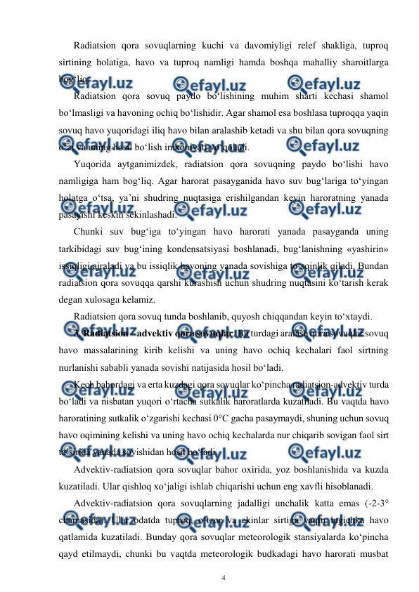  
4 
 
Radiatsion qora sovuqlarning kuchi va davomiyligi relef shakliga, tuproq 
sirtining holatiga, havo va tuproq namligi hamda boshqa mahalliy sharoitlarga 
bog‘liq. 
Radiatsion qora sovuq paydo bo‘lishining muhim sharti kechasi shamol 
bo‘lmasligi va havoning ochiq bo‘lishidir. Agar shamol esa boshlasa tuproqqa yaqin 
sovuq havo yuqoridagi iliq havo bilan aralashib ketadi va shu bilan qora sovuqning 
o‘zi va uning hosil bo‘lish imkoniyati yo‘qoladi.  
Yuqorida aytganimizdek, radiatsion qora sovuqning paydo bo‘lishi havo 
namligiga ham bog‘liq. Agar harorat pasayganida havo suv bug‘lariga to‘yingan 
holatga o‘tsa, ya’ni shudring nuqtasiga erishilgandan keyin haroratning yanada 
pasayishi keskin sekinlashadi.  
Chunki suv bug‘iga to‘yingan havo harorati yanada pasayganda uning 
tarkibidagi suv bug‘ining kondensatsiyasi boshlanadi, bug‘lanishning «yashirin» 
issiqligi ajraladi va bu issiqlik havoning yanada sovishiga to‘sqinlik qiladi. Bundan 
radiatsion qora sovuqqa qarshi kurashish uchun shudring nuqtasini ko‘tarish kerak 
degan xulosaga kelamiz. 
Radiatsion qora sovuq tunda boshlanib, quyosh chiqqandan keyin to‘xtaydi.  
3. Radiatsion – advektiv qora sovuqlar. Bu turdagi aralash qora sovuqlar sovuq 
havo massalarining kirib kelishi va uning havo ochiq kechalari faol sirtning 
nurlanishi sababli yanada sovishi natijasida hosil bo‘ladi. 
Kech bahordagi va erta kuzdagi qora sovuqlar ko‘pincha radiatsion-advektiv turda 
bo‘ladi va nisbatan yuqori o‘rtacha sutkalik haroratlarda kuzatiladi. Bu vaqtda havo 
haroratining sutkalik o‘zgarishi kechasi 0°C gacha pasaymaydi, shuning uchun sovuq 
havo oqimining kelishi va uning havo ochiq kechalarda nur chiqarib sovigan faol sirt 
ta’sirida yanada sovishidan hosil bo‘ladi. 
Advektiv-radiatsion qora sovuqlar bahor oxirida, yoz boshlanishida va kuzda 
kuzatiladi. Ular qishloq xo‘jaligi ishlab chiqarishi uchun eng xavfli hisoblanadi. 
Advektiv-radiatsion qora sovuqlarning jadalligi unchalik katta emas (-2-3° 
chamasida). Ular odatda tuproq, o‘tzor va ekinlar sirtiga yaqin ingichka havo 
qatlamida kuzatiladi. Bunday qora sovuqlar meteorologik stansiyalarda ko‘pincha 
qayd etilmaydi, chunki bu vaqtda meteorologik budkadagi havo harorati musbat 
