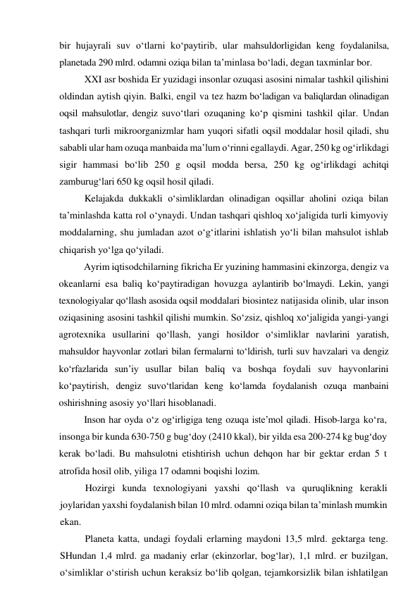 bir hujayrali suv o‘tlarni ko‘paytirib, ular mahsuldorligidan keng foydalanilsa, 
planetada 290 mlrd. odamni oziqa bilan ta’minlasa bo‘ladi, degan taxminlar bor. 
XXI asr boshida Er yuzidagi insonlar ozuqasi asosini nimalar tashkil qilishini 
oldindan aytish qiyin. Balki, engil va tez hazm bo‘ladigan va baliqlardan olinadigan 
oqsil mahsulotlar, dengiz suvo‘tlari ozuqaning ko‘p qismini tashkil qilar. Undan 
tashqari turli mikroorganizmlar ham yuqori sifatli oqsil moddalar hosil qiladi, shu 
sababli ular ham ozuqa manbaida ma’lum o‘rinni egallaydi. Agar, 250 kg og‘irlikdagi 
sigir hammasi bo‘lib 250 g oqsil modda bersa, 250 kg og‘irlikdagi achitqi 
zamburug‘lari 650 kg oqsil hosil qiladi. 
Kelajakda dukkakli o‘simliklardan olinadigan oqsillar aholini oziqa bilan 
ta’minlashda katta rol o‘ynaydi. Undan tashqari qishloq xo‘jaligida turli kimyoviy 
moddalarning, shu jumladan azot o‘g‘itlarini ishlatish yo‘li bilan mahsulot ishlab 
chiqarish yo‘lga qo‘yiladi. 
Ayrim iqtisodchilarning fikricha Er yuzining hammasini ekinzorga, dengiz va 
okeanlarni esa baliq ko‘paytiradigan hovuzga aylantirib bo‘lmaydi. Lekin, yangi 
texnologiyalar qo‘llash asosida oqsil moddalari biosintez natijasida olinib, ular inson 
oziqasining asosini tashkil qilishi mumkin. So‘zsiz, qishloq xo‘jaligida yangi-yangi 
agrotexnika usullarini qo‘llash, yangi hosildor o‘simliklar navlarini yaratish, 
mahsuldor hayvonlar zotlari bilan fermalarni to‘ldirish, turli suv havzalari va dengiz 
ko‘rfazlarida sun’iy usullar bilan baliq va boshqa foydali suv hayvonlarini 
ko‘paytirish, dengiz suvo‘tlaridan keng ko‘lamda foydalanish ozuqa manbaini 
oshirishning asosiy yo‘llari hisoblanadi. 
Inson har oyda o‘z og‘irligiga teng ozuqa iste’mol qiladi. Hisob-larga ko‘ra, 
insonga bir kunda 630-750 g bug‘doy (2410 kkal), bir yilda esa 200-274 kg bug‘doy 
kerak bo‘ladi. Bu mahsulotni etishtirish uchun dehqon har bir gektar erdan 5 t 
atrofida hosil olib, yiliga 17 odamni boqishi lozim. 
Hozirgi kunda texnologiyani yaxshi qo‘llash va quruqlikning kerakli 
joylaridan yaxshi foydalanish bilan 10 mlrd. odamni oziqa bilan ta’minlash mumkin 
ekan. 
Planeta katta, undagi foydali erlarning maydoni 13,5 mlrd. gektarga teng. 
SHundan 1,4 mlrd. ga madaniy erlar (ekinzorlar, bog‘lar), 1,1 mlrd. er buzilgan, 
o‘simliklar o‘stirish uchun keraksiz bo‘lib qolgan, tejamkorsizlik bilan ishlatilgan 
