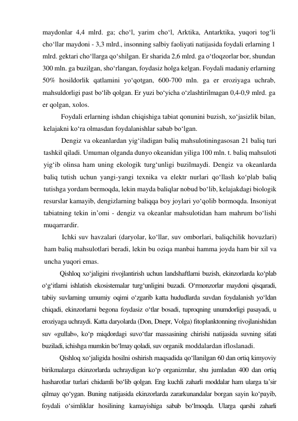 maydonlar 4,4 mlrd. ga; cho‘l, yarim cho‘l, Arktika, Antarktika, yuqori tog‘li 
cho‘llar maydoni - 3,3 mlrd., insonning salbiy faoliyati natijasida foydali erlarning 1 
mlrd. gektari cho‘llarga qo‘shilgan. Er sharida 2,6 mlrd. ga o‘tloqzorlar bor, shundan 
300 mln. ga buzilgan, sho‘rlangan, foydasiz holga kelgan. Foydali madaniy erlarning 
50% hosildorlik qatlamini yo‘qotgan, 600-700 mln. ga er eroziyaga uchrab, 
mahsuldorligi past bo‘lib qolgan. Er yuzi bo‘yicha o‘zlashtirilmagan 0,4-0,9 mlrd. ga 
er qolgan, xolos. 
Foydali erlarning ishdan chiqishiga tabiat qonunini buzish, xo‘jasizlik bilan, 
kelajakni ko‘ra olmasdan foydalanishlar sabab bo‘lgan. 
Dengiz va okeanlardan yig‘iladigan baliq mahsulotiningasosan 21 baliq turi 
tashkil qiladi. Umuman olganda dunyo okeanidan yiliga 100 mln. t. baliq mahsuloti 
yig‘ib olinsa ham uning ekologik turg‘unligi buzilmaydi. Dengiz va okeanlarda 
baliq tutish uchun yangi-yangi texnika va elektr nurlari qo‘llash ko‘plab baliq 
tutishga yordam bermoqda, lekin mayda baliqlar nobud bo‘lib, kelajakdagi biologik 
resurslar kamayib, dengizlarning baliqqa boy joylari yo‘qolib bormoqda. Insoniyat 
tabiatning tekin in’omi - dengiz va okeanlar mahsulotidan ham mahrum bo‘lishi 
muqarrardir. 
Ichki suv havzalari (daryolar, ko‘llar, suv omborlari, baliqchilik hovuzlari) 
ham baliq mahsulotlari beradi, lekin bu oziqa manbai hamma joyda ham bir xil va 
uncha yuqori emas. 
Qishloq xo‘jaligini rivojlantirish uchun landshaftlarni buzish, ekinzorlarda ko‘plab 
o‘g‘itlarni ishlatish ekosistemalar turg‘unligini buzadi. O‘rmonzorlar maydoni qisqaradi, 
tabiiy suvlarning umumiy oqimi o‘zgarib katta hududlarda suvdan foydalanish yo‘ldan 
chiqadi, ekinzorlarni begona foydasiz o‘tlar bosadi, tuproqning unumdorligi pasayadi, u 
eroziyaga uchraydi. Katta daryolarda (Don, Dnepr, Volga) fitoplanktonning rivojlanishidan 
suv «gullab», ko‘p miqdordagi suvo‘tlar massasining chirishi natijasida suvning sifati 
buziladi, ichishga mumkin bo‘lmay qoladi, suv organik moddalardan ifloslanadi. 
Qishloq xo‘jaligida hosilni oshirish maqsadida qo‘llanilgan 60 dan ortiq kimyoviy 
birikmalarga ekinzorlarda uchraydigan ko‘p organizmlar, shu jumladan 400 dan ortiq 
hasharotlar turlari chidamli bo‘lib qolgan. Eng kuchli zaharli moddalar ham ularga ta’sir 
qilmay qo‘ygan. Buning natijasida ekinzorlarda zararkunandalar borgan sayin ko‘payib, 
foydali o‘simliklar hosilining kamayishiga sabab bo‘lmoqda. Ularga qarshi zaharli 
