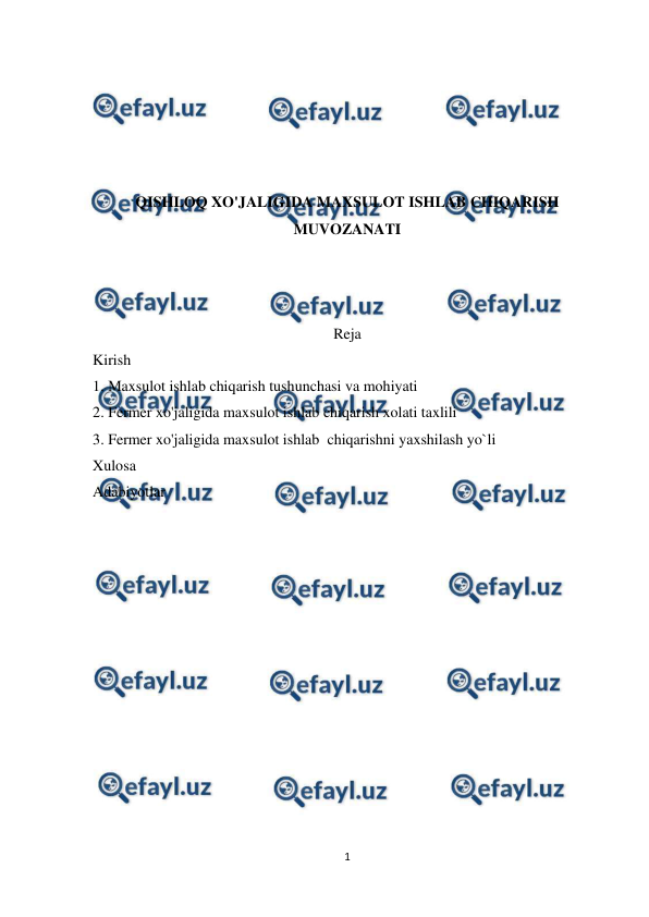  
1 
 
 
 
 
 
 
QISHLOQ XO'JALIGIDA MAXSULOT ISHLAB CHIQARISH 
MUVOZANATI 
 
 
 
Reja 
Kirish  
1. Maxsulot ishlab chiqarish tushunchasi va mohiyati 
2. Fermer xo'jaligida maxsulot ishlab chiqarish xolati taxlili 
3. Fermer xo'jaligida maxsulot ishlab  chiqarishni yaxshilash yo`li 
Xulosa  
Adabiyotlar  
 
