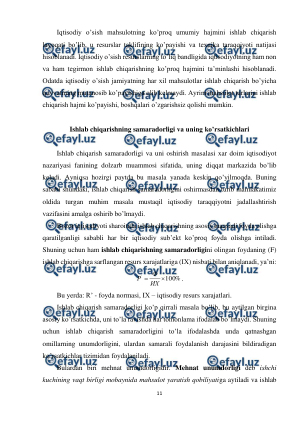  
11 
 
Iqtisodiy o’sish mahsulotning ko’proq umumiy hajmini ishlab chiqarish 
layoqati bo’lib, u resurslar taklifining ko’payishi va texnika taraqqiyoti natijasi 
hisoblanadi. Iqtisodiy o’sish resurslarning to’liq bandligida iqtisodiyotning ham non 
va ham tegirmon ishlab chiqarishning ko’proq hajmini ta’minlashi hisoblanadi. 
Odatda iqtisodiy o’sish jamiyatning har xil mahsulotlar ishlab chiqarish bo’yicha 
quvvatining mutanosib ko’payishiga olib kelmaydi. Ayrim mahsulot turlarini ishlab 
chiqarish hajmi ko’payishi, boshqalari o’zgarishsiz qolishi mumkin. 
 
Ishlab chiqarishning samaradorligi va uning ko’rsatkichlari 
 
Ishlab chiqarish samaradorligi va uni oshirish masalasi xar doim iqtisodiyot 
nazariyasi fanining dolzarb muammosi sifatida, uning diqqat markazida bo’lib 
keladi. Ayniqsa hozirgi paytda bu masala yanada keskin qo’yilmoqda. Buning 
sababi shundaki, ishlab chiqarish samaradorligini oshirmasdan turib mamlakatimiz 
oldida turgan muhim masala mustaqil iqtisodiy taraqqiyotni jadallashtirish 
vazifasini amalga oshirib bo’lmaydi.  
Bozor iqtisodiyoti sharoitida ishlab chiqarishning asosiy maqsadi foyda olishga 
qaratilganligi sababli har bir iqtisodiy sub’ekt ko’proq foyda olishga intiladi. 
Shuning uchun ham ishlab chiqarishning samaradorligini olingan foydaning (F) 
ishlab chiqarishga sarflangan resurs xarajatlariga (IХ) nisbati bilan aniqlanadi, ya’ni: 
%
100
'

ИХ
Ф
Р
. 
Bu yerda: R’ - foyda normasi, IХ – iqtisodiy resurs xarajatlari.  
Ishlab chiqarish samaradorligi ko’p qirrali masala bo’lib, bu aytilgan birgina 
asosiy ko’rsatkichda, uni to’la ravishda har tomonlama ifodalab bo’lmaydi. Shuning 
uchun ishlab chiqarish samaradorligini to’la ifodalashda unda qatnashgan 
omillarning unumdorligini, ulardan samarali foydalanish darajasini bildiradigan 
ko’rsatkichlar tizimidan foydalaniladi. 
Bulardan biri mehnat unumdorligidir. Mehnat unumdorligi deb ishchi 
kuchining vaqt birligi mobaynida mahsulot yaratish qobiliyatiga aytiladi va ishlab 
