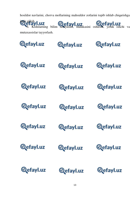  
13 
 
hosildor navlarini, chorva mollarining mahsuldor zotlarini topib ishlab chiqarishga 
joriy qilish. 
6. Kishilarning bilim saviyasini, malakasini oshirish, yetuk ishchi va 
mutaxassislar tayyorlash. 
 
 
