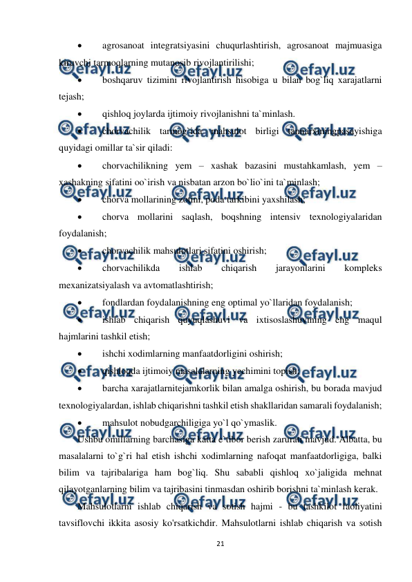  
21 
 
 
agrosanoat integratsiyasini chuqurlashtirish, agrosanoat majmuasiga 
kiruvchi tarmoqlarning mutanosib rivojlantirilishi; 
 
boshqaruv tizimini rivojlantirish hisobiga u bilan bog`liq xarajatlarni 
tejash; 
 
qishloq joylarda ijtimoiy rivojlanishni ta`minlash.              
 
chorvachilik tarmog`ida mahsulot birligi tannarxiningpasayishiga 
quyidagi omillar ta`sir qiladi: 
 
chorvachilikning yem – xashak bazasini mustahkamlash, yem – 
xashakning sifatini oo`irish va nisbatan arzon bo`lio`ini ta`minlash; 
 
chorva mollarining zotini, poda tarkibini yaxshilash; 
 
chorva mollarini saqlash, boqshning intensiv texnologiyalaridan 
foydalanish; 
 
chorvachilik mahsulotlari sifatini oshirish; 
 
chorvachilikda 
ishlab 
chiqarish 
jarayonlarini 
kompleks 
mexanizatsiyalash va avtomatlashtirish; 
 
fondlardan foydalanishning eng optimal yo`llaridan foydalanish; 
 
ishlab chiqarish quyuqlashuvi va ixtisoslashuvining eng maqul 
hajmlarini tashkil etish; 
 
ishchi xodimlarning manfaatdorligini oshirish; 
 
qishloqda ijtimoiy masalalarning yechimini topish;  
 
barcha xarajatlarnitejamkorlik bilan amalga oshirish, bu borada mavjud 
texnologiyalardan, ishlab chiqarishni tashkil etish shakllaridan samarali foydalanish; 
 
mahsulot nobudgarchiligiga yo`l qo`ymaslik.     
Ushbu omillarning barchasiga katta e`tibor berish zarurati mavjud. Albatta, bu 
masalalarni to`g`ri hal etish ishchi xodimlarning nafoqat manfaatdorligiga, balki 
bilim va tajribalariga ham bog`liq. Shu sababli qishloq xo`jaligida mehnat 
qilayotganlarning bilim va tajribasini tinmasdan oshirib borishni ta`minlash kerak. 
Mahsulotlarni ishlab chiqarish va sotish hajmi - bu tashkilot faoliyatini 
tavsiflovchi ikkita asosiy ko'rsatkichdir. Mahsulotlarni ishlab chiqarish va sotish 
