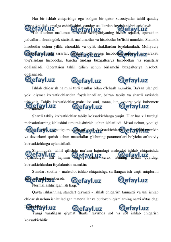  
23 
 
Har bir ishlab chiqarishga ega bo'lgan bir qator xususiyatlar tahlil qanday 
ketma-ketlikda amalga oshirilishini, qanday usullardan foydalanishni aniqlaydi. 
Tahlil uchun ma'lumot manbalari kompaniyaning biznes rejalari, operatsion 
jadvallari, shuningdek statistik ma'lumotlar va hisobotlar bo'lishi mumkin. Statistik 
hisobotlar uchun yillik, choraklik va oylik shakllardan foydalaniladi. Moliyaviy 
hisobotlar orasida zararlar, foydalar to'g'risidagi hisobotlar, mahsulotlar harakati 
to'g'risidagi hisobotlar, barcha turdagi buxgalteriya hisobotlari va registrlar 
qo'llaniladi. Operatsion tahlil qilish uchun birlamchi buxgalteriya hisoboti 
qo'llaniladi. 
 
Ishlab chiqarish hajmini turli usullar bilan o'lchash mumkin. Ba'zan ular pul 
yoki qiymat ko'rsatkichlaridan foydalanadilar, ba'zan tabiiy va shartli ravishda 
tabiiydir. Tabiiy ko'rsatkichlar mahsulot soni, tonna, litr, kvadrat yoki kubometr 
mahsulotdir. 
Shartli tabiiy ko'rsatkichlar tabiiy ko'rsatkichlarga yaqin. Ular har xil turdagi 
mahsulotlarning ishlashini umumlashtirish uchun ishlatiladi. Misol uchun, yoqilg'i 
uning kalorifik qiymatiga muvofiq an'anaviy ko'rsatkichlarga aylantirilishi mumkin 
va devorlarni qurish uchun materiallar g'ishtning parametrlari bo'yicha an'anaviy 
ko'rsatkichlarga aylantiriladi. 
Shuningdek, tahlil qilishda ma'lum hajmdagi mahsulot ishlab chiqarishda 
bajariladigan ish hajmini hisobga olish kerak. Buning uchun quyidagi 
ko'rsatkichlardan foydalanish mumkin: 
Standart soatlar - mahsulot ishlab chiqarishga sarflangan ish vaqti miqdorini 
aniqlash imkonini beradi. 
Normallashtirilgan ish haqi. 
Qayta ishlashning standart qiymati - ishlab chiqarish tannarxi va uni ishlab 
chiqarish uchun ishlatiladigan materiallar va butlovchi qismlarning narxi o'rtasidagi 
farqni bildiradi. 
Yangi yaratilgan qiymat shartli ravishda sof va sof ishlab chiqarish 
ko'rsatkichidir. 
