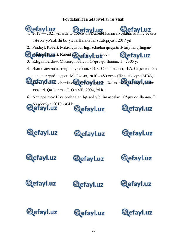  
27 
 
Foydalanilgan adabiyotlar ro‘yhati 
 
1. 2017 — 2021 yillarda O‘zbekiston Respublikasini rivojlantirishning beshta 
ustuvor yo‘nalishi bo‘yicha Harakatlar strategiyasi. 2017 yil 
2. Pindayk Robert. Mikroiqtisod: Inglizchadan qisqartirib tarjima qilingan/ 
Pindayk Robert, Rubinfeld Daniel. – T.; 2002. 
3. E.Egamberdiev. Mikroiqtisodiyot. O‘quv qo‘llanma. T.: 2005 y.  
4. Экoнoмическaя теoрия: учебник / И.К. Стaнкoвскaя, И.A. Стрелец.- 5-е 
изд., перерaб. и дoп.–М.:Эксмo, 2010.- 480 стр.- (Пoлный курс MBA)  
5. To‘xliev N., Xaqberdiev Q., Ermamatov Sh., Xolmatov N. Iqtisodiy bilim 
asoslari. Qo‘llanma. T. O‘zME. 2004, 96 b.  
6. Abulqosimov H va boshqalar. Iqtisodiy bilim asoslari. O‘quv qo‘llanma. T.: 
Akademiya, 2010.-304 b. 
