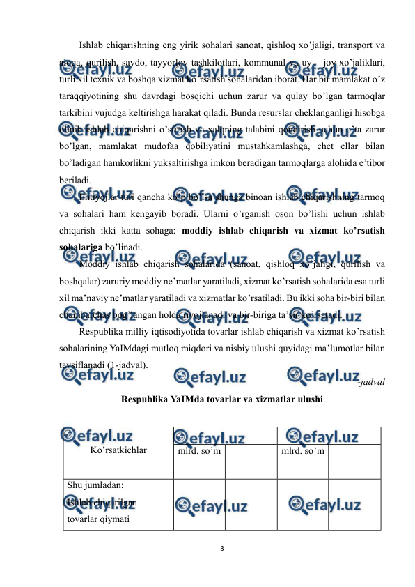  
3 
 
Ishlab chiqarishning eng yirik sohalari sanoat, qishloq xo’jaligi, transport va 
aloqa, qurilish, savdo, tayyorlov tashkilotlari, kommunal va uy – joy xo’jaliklari, 
turli xil texnik va boshqa xizmat ko’rsatish sohalaridan iborat. Har bir mamlakat o’z 
taraqqiyotining shu davrdagi bosqichi uchun zarur va qulay bo’lgan tarmoqlar 
tarkibini vujudga keltirishga harakat qiladi. Bunda resurslar cheklanganligi hisobga 
olinib ishlab chiqarishni o’stirish va xalqning talabini qondirish uchun o’ta zarur 
bo’lgan, mamlakat mudofaa qobiliyatini mustahkamlashga, chet ellar bilan 
bo’ladigan hamkorlikni yuksaltirishga imkon beradigan tarmoqlarga alohida e’tibor 
beriladi. 
Ehtiyojlar turi qancha ko’p bo’lsa shunga binoan ishlab chiqarishning tarmoq 
va sohalari ham kengayib boradi. Ularni o’rganish oson bo’lishi uchun ishlab 
chiqarish ikki katta sohaga: moddiy ishlab chiqarish va xizmat ko’rsatish 
sohalariga bo’linadi. 
Moddiy ishlab chiqarish sohalarida (sanoat, qishloq xo’jaligi, qurilish va 
boshqalar) zaruriy moddiy ne’matlar yaratiladi, xizmat ko’rsatish sohalarida esa turli 
xil ma’naviy ne’matlar yaratiladi va xizmatlar ko’rsatiladi. Bu ikki soha bir-biri bilan 
chambarchas bog’langan holda rivojlanadi va bir-biriga ta’sir ko’rsatadi. 
Respublika milliy iqtisodiyotida tovarlar ishlab chiqarish va xizmat ko’rsatish 
sohalarining YaIMdagi mutloq miqdori va nisbiy ulushi quyidagi ma’lumotlar bilan 
tavsiflanadi (1-jadval). 
-jadval  
Respublika YaIMda tovarlar va xizmatlar ulushi  
 
 
Ko’rsatkichlar 
 
 
mlrd. so’m 
 
mlrd. so’m 
 
 
 
 
 
 
Shu jumladan: 
Ishlab chiqarilgan 
tovarlar qiymati 
 
 
 
 
