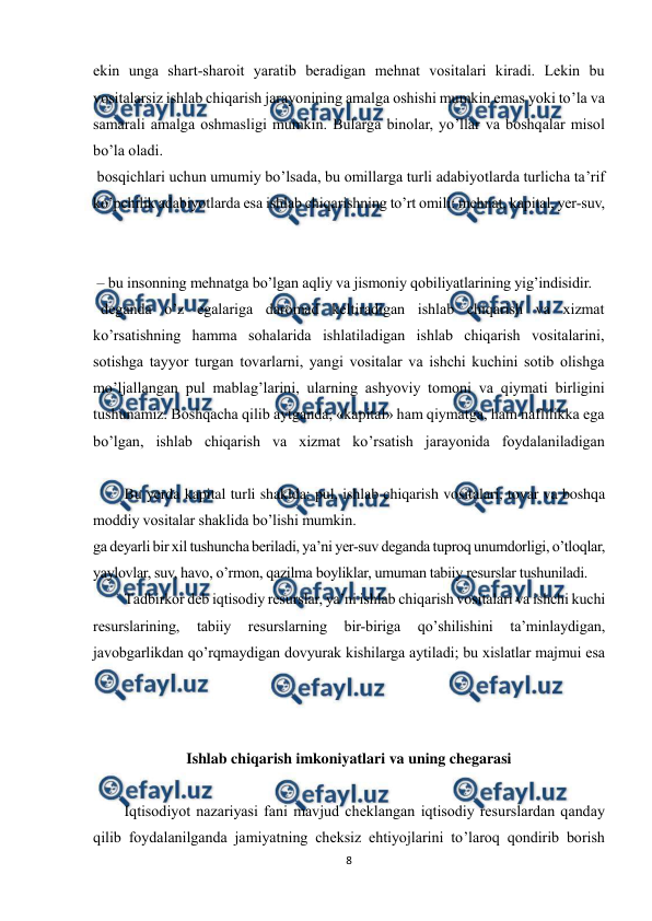  
8 
 
ekin unga shart-sharoit yaratib beradigan mehnat vositalari kiradi. Lekin bu 
vositalarsiz ishlab chiqarish jarayonining amalga oshishi mumkin emas yoki to’la va 
samarali amalga oshmasligi mumkin. Bularga binolar, yo’llar va boshqalar misol 
bo’la oladi. 
 bosqichlari uchun umumiy bo’lsada, bu omillarga turli adabiyotlarda turlicha ta’rif 
ko’pchilik adabiyotlarda esa ishlab chiqarishning to’rt omili: mehnat, kapital, yer-suv, 
 
 – bu insonning mehnatga bo’lgan aqliy va jismoniy qobiliyatlarining yig’indisidir. 
  deganda o’z egalariga daromad keltiradigan ishlab chiqarish va xizmat 
ko’rsatishning hamma sohalarida ishlatiladigan ishlab chiqarish vositalarini, 
sotishga tayyor turgan tovarlarni, yangi vositalar va ishchi kuchini sotib olishga 
mo’ljallangan pul mablag’larini, ularning ashyoviy tomoni va qiymati birligini 
tushunamiz. Boshqacha qilib aytganda, «kapital» ham qiymatga, ham naflilikka ega 
bo’lgan, ishlab chiqarish va xizmat ko’rsatish jarayonida foydalaniladigan 
Bu yerda kapital turli shaklda: pul, ishlab chiqarish vositalari, tovar va boshqa 
moddiy vositalar shaklida bo’lishi mumkin. 
ga deyarli bir xil tushuncha beriladi, ya’ni yer-suv deganda tuproq unumdorligi, o’tloqlar, 
yaylovlar, suv, havo, o’rmon, qazilma boyliklar, umuman tabiiy resurslar tushuniladi. 
Тadbirkor deb iqtisodiy resurslar, ya’ni ishlab chiqarish vositalari va ishchi kuchi 
resurslarining, 
tabiiy 
resurslarning 
bir-biriga 
qo’shilishini 
ta’minlaydigan, 
javobgarlikdan qo’rqmaydigan dovyurak kishilarga aytiladi; bu xislatlar majmui esa 
 
 
Ishlab chiqarish imkoniyatlari va uning chegarasi 
 
Iqtisodiyot nazariyasi fani mavjud cheklangan iqtisodiy resurslardan qanday 
qilib foydalanilganda jamiyatning cheksiz ehtiyojlarini to’laroq qondirib borish 
