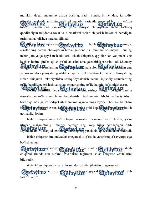  
9 
 
mumkin, degan muammo ustida bosh qotiradi. Bunda, birinchidan, iqtisodiy 
resurslardan foydalanishning turli xil muqobil variantlari mavjud bo’lishi ko’zda 
tutilib, ulardan eng samaralisi, ya’ni jamiyat ehtiyojlarini ancha to’laroq 
qondiradigan miqdorda tovar va xizmatlarni ishlab chiqarish imkonini beradigan 
turini tanlab olishga harakat qilinadi. 
Ikkinchidan, iqtisodiy resurslar nisbatan cheklanganligi sababli jamiyat 
a’zolarining barcha ehtiyojlarini birdaniga qondirish mumkin bo’lmaydi. Shuning 
uchun jamiyatga qaysi mahsulotlarni ishlab chiqarish, qaysilaridan vaqtincha voz 
kechish lozimligini hal qilish, ya’ni tanlashni amalga oshirish zarur bo’ladi. Shunday 
tanlash orqali, resurslarning mavjud darajasida mahsulot olishning aniqlangan eng 
yuqori miqdori jamiyatning ishlab chiqarish imkoniyatini ko’rsatadi. Jamiyatning 
ishlab chiqarish imkoniyatidan to’liq foydalanish uchun, iqtisodiy resurslarning 
to’liq bandligiga erishish va ishlab chiqarishning to’liq hajmini ta’minlash zarur. 
Тo’liq bandlilik deganda biz ishlab chiqarishga yaroqli bo’lgan barcha 
resurslardan to’la unum bilan foydalanishni tushunamiz. Ishchi majburiy ishsiz 
bo’lib qolmasligi, iqtisodiyot ishlashni xohlagan va unga layoqatli bo’lgan barchani 
ish bilan ta’minlashi zarur, haydaladigan yerlar yoki kapital uskunalar ham bo’sh 
qolmasligi lozim. 
Ishlab chiqarishning to’liq hajmi, resurslarni samarali taqsimlashni, ya’ni 
ulardan mahsulotning umumiy hajmiga eng ko’p hissa qo’shadigan qilib 
foydalanishni va mavjud texnologiyalarning eng yaxshisini qo’llashni ham bildiradi. 
Ishlab chiqarish imkoniyatlari chegarasi to’g’risida yaxshiroq ta’savvurga ega 
bo’lish uchun:  
birinchidan, iqtisodiyot faqat ikki xil mahsulot - non va tegirmon ishlab 
chiqaradi (bunda non iste’mol tovarlarini, tegirmon ishlab chiqarish vositalarini 
bildiradi); 
ikkinchidan, iqtisodiy resurslar miqdor va sifat jihatdan o’zgarmaydi; 
uchinchidan, mehnat unumdorligi va texnologiya doimiy bo’lib qoladi, deb 
faraz qilamiz. 
