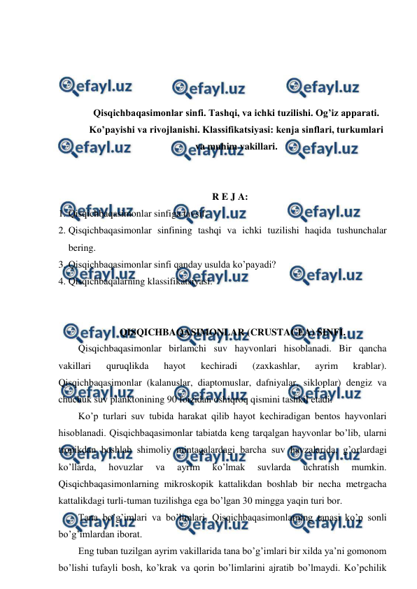  
 
 
 
 
 
Qisqichbaqasimonlar sinfi. Tashqi, va ichki tuzilishi. Og’iz apparati. 
Ko’payishi va rivojlanishi. Klassifikatsiyasi: kenja sinflari, turkumlari 
va muhim vakillari. 
 
 
R E J A: 
1. Qisqichbaqasimonlar sinfiga tavsif. 
2. Qisqichbaqasimonlar sinfining tashqi va ichki tuzilishi haqida tushunchalar 
bering. 
3. Qisqichbaqasimonlar sinfi qanday usulda ko’payadi? 
4. Qisqichbaqalarning klassifikatsiyasi. 
 
 
QISQICHBAQASIMONLAR (CRUSTACEA) SINFI. 
Qisqichbaqasimonlar birlamchi suv hayvonlari hisoblanadi. Bir qancha 
vakillari 
quruqlikda 
hayot 
kechiradi 
(zaxkashlar, 
ayrim 
krablar). 
Qisqichbaqasimonlar (kalanuslar, diaptomuslar, dafniyalar, sikloplar) dengiz va 
chuchuk suv planktonining 90 foizidan oshiqroq qismini tashkil etadi.  
Ko’p turlari suv tubida harakat qilib hayot kechiradigan bentos hayvonlari 
hisoblanadi. Qisqichbaqasimonlar tabiatda keng tarqalgan hayvonlar bo’lib, ularni 
tropikdan boshlab shimoliy mintaqalardagi barcha suv havzalarida, g’orlardagi 
ko’llarda, 
hovuzlar 
va 
ayrim 
ko’lmak 
suvlarda 
uchratish 
mumkin. 
Qisqichbaqasimonlarning mikroskopik kattalikdan boshlab bir necha metrgacha 
kattalikdagi turli-tuman tuzilishga ega bo’lgan 30 mingga yaqin turi bor. 
Tana bo’g’imlari va bo’limlari. Qisqichbaqasimonlarning tanasi ko’p sonli 
bo’g’imlardan iborat.  
Eng tuban tuzilgan ayrim vakillarida tana bo’g’imlari bir xilda ya’ni gomonom 
bo’lishi tufayli bosh, ko’krak va qorin bo’limlarini ajratib bo’lmaydi. Ko’pchilik 
