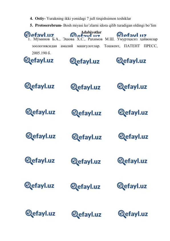  
 
4. Ostiy- Yurakning ikki yonidаgi 7 juft tirqishsimоn tеshiklаr  
5. Protoserebrum- Bоsh miyasi ko’zlаrni idоrа qilib turаdigаn оldingi bo’lim 
 Adabiyotlar 
1. Мўминов Б.А., Эшова Х.С., Рахимов М.Ш. Умуртқасиз ҳайвонлар 
зоологиясидан амалий машғулотлар. Тошкент, ПАТЕНТ ПРЕСС, 
2005.190 б. 
 
