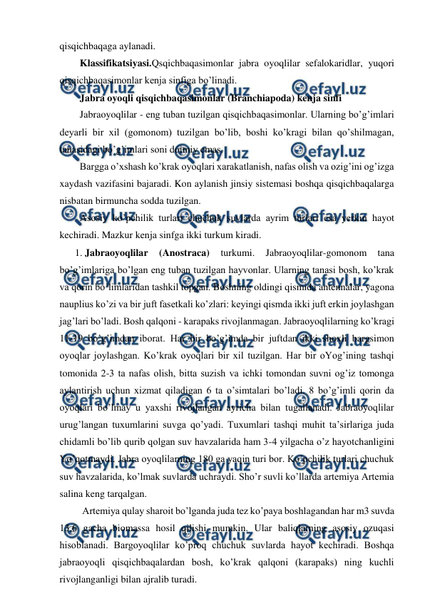  
 
qisqichbaqaga aylanadi. 
Klassifikatsiyasi.Qsqichbaqasimonlar jabra oyoqlilar sefalokaridlar, yuqori 
qisqichbaqasimonlar kenja sinfiga bo’linadi. 
Jabra oyoqli qisqichbaqasimonlar (Branchiapoda) kenja sinfi  
Jabraoyoqlilar - eng tuban tuzilgan qisqichbaqasimonlar. Ularning bo’g’imlari 
deyarli bir xil (gomonom) tuzilgan bo’lib, boshi ko’kragi bilan qo’shilmagan, 
tanasidagi bo’g’imlari soni doimiy emas.  
Bargga o’xshash ko’krak oyoqlari xarakatlanish, nafas olish va ozig’ini og’izga 
xaydash vazifasini bajaradi. Kon aylanish jinsiy sistemasi boshqa qisqichbaqalarga 
nisbatan birmuncha sodda tuzilgan.  
Asosiy ko’pchilik turlari chuchuk suvlarda ayrim turlari esa yerkin hayot 
kechiradi. Mazkur kenja sinfga ikki turkum kiradi. 
1. Jabraoyoqlilar 
(Anostraca) 
turkumi. 
Jabraoyoqlilar-gomonom 
tana 
bo’g’imlariga bo’lgan eng tuban tuzilgan hayvonlar. Ularning tanasi bosh, ko’krak 
va qorin bo’limlaridan tashkil topgan. Boshning oldingi qismida antennalar, yagona 
nauplius ko’zi va bir juft fasetkali ko’zlari: keyingi qismda ikki juft erkin joylashgan 
jag’lari bo’ladi. Bosh qalqoni - karapaks rivojlanmagan. Jabraoyoqlilarning ko’kragi 
11-19 bo’g’imdan iborat. Har bir bo’g’imda bir juftdan ikki shoxli bargsimon 
oyoqlar joylashgan. Ko’krak oyoqlari bir xil tuzilgan. Har bir oYog’ining tashqi 
tomonida 2-3 ta nafas olish, bitta suzish va ichki tomondan suvni og’iz tomonga 
aylantirish uchun xizmat qiladigan 6 ta o’simtalari bo’ladi. 8 bo’g’imli qorin da 
oyoqlari bo’lmay u yaxshi rivojlangan ayricha bilan tugallanadi. Jabraoyoqlilar 
urug’langan tuxumlarini suvga qo’yadi. Tuxumlari tashqi muhit ta’sirlariga juda 
chidamli bo’lib qurib qolgan suv havzalarida ham 3-4 yilgacha o’z hayotchanligini 
Yo’qotmaydi. Jabra oyoqlilarning 180 ga yaqin turi bor. Ko’pchilik turlari chuchuk 
suv havzalarida, ko’lmak suvlarda uchraydi. Sho’r suvli ko’llarda artemiya Artemia 
salina keng tarqalgan.  
 Artemiya qulay sharoit bo’lganda juda tez ko’paya boshlagandan har m3 suvda 
13,6 gacha biomassa hosil qilishi mumkin. Ular baliqlarning asosiy ozuqasi 
hisoblanadi. Bargoyoqlilar ko’proq chuchuk suvlarda hayot kechiradi. Boshqa 
jabraoyoqli qisqichbaqalardan bosh, ko’krak qalqoni (karapaks) ning kuchli 
rivojlanganligi bilan ajralib turadi.  
