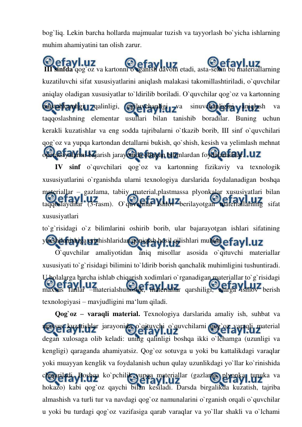  
 
bog`liq. Lekin barcha hollarda majmualar tuzish va tayyorlash bo`yicha ishlarning 
muhim ahamiyatini tan olish zarur. 
 
 III sinfda qog`oz va kartonni o`rganish davom etadi, asta-sekin bu materiallarning 
kuzatiluvchi sifat xususiyatlarini aniqlash malakasi takomillashtiriladi, o`quvchilar 
aniqlay oladigan xususiyatlar to`ldirilib boriladi. O`quvchilar qog`oz va kartonning 
mustahkamligi, 
qalinligi, 
egiluvchanligi 
va 
sinuvchanligini 
aniqlash 
va 
taqqoslashning elementar usullari bilan tanishib boradilar. Buning uchun 
kerakli kuzatishlar va eng sodda tajribalarni o`tkazib borib, III sinf o`quvchilari 
qog`oz va yupqa kartondan detallarni bukish, qo`shish, kesish va yelimlash mehnat 
operatsiyalarini bajarish jarayonida olingan bilimlardan foydalanadilar. 
 IV sinf o`quvchilari qog`oz va kartonning fizikaviy va texnologik 
xususiyatlarini o`rganishda ularni texnologiya darslarida foydalanadigan boshqa 
materiallar – gazlama, tabiiy material,plastmassa plyonkalar xususiyatlari bilan 
taqqoslaydilar (3-rasm). O`quvchilar ishlov berilayotgan materiallarning sifat 
xususiyatlari 
to`g`risidagi o`z bilimlarini oshirib borib, ular bajarayotgan ishlari sifatining 
yaxshilanishiga erishishlaridan qoniqish hosil qilishlari muhim. 
 O`quvchilar amaliyotidan aniq misollar asosida o`qituvchi materiallar 
xususiyati to`g`risidagi bilimini to`ldirib borish qanchalik muhimligini tushuntiradi. 
U bolalarga barcha ishlab chiqarish xodimlari o`rganadigan materiallar to`g`risidagi 
maxsus fanlar –materialshunoslik, materiallar qarshiligi, ularga ishlov berish 
texnologiyasi – mavjudligini ma‘lum qiladi. 
 Qog`oz – varaqli material. Texnologiya darslarida amaliy ish, suhbat va 
maxsus kuzatishlar jarayonida o`qituvchi o`quvchilarni qog`oz varaqli material 
degan xulosaga olib keladi: uning qalinligi boshqa ikki o`lchamga (uzunligi va 
kengligi) qaraganda ahamiyatsiz. Qog`oz sotuvga u yoki bu kattalikdagi varaqlar 
yoki muayyan kenglik va foydalanish uchun qulay uzunlikdagi yo`llar ko`rinishida 
chiqariladi. Boshqa ko`pchilik yupqa materiallar (gazlama, plyonka, tunuka va 
hokazo) kabi qog`oz qaychi bilan kesiladi. Darsda birgalikda kuzatish, tajriba 
almashish va turli tur va navdagi qog`oz namunalarini o`rganish orqali o`quvchilar 
u yoki bu turdagi qog`oz vazifasiga qarab varaqlar va yo`llar shakli va o`lchami 
