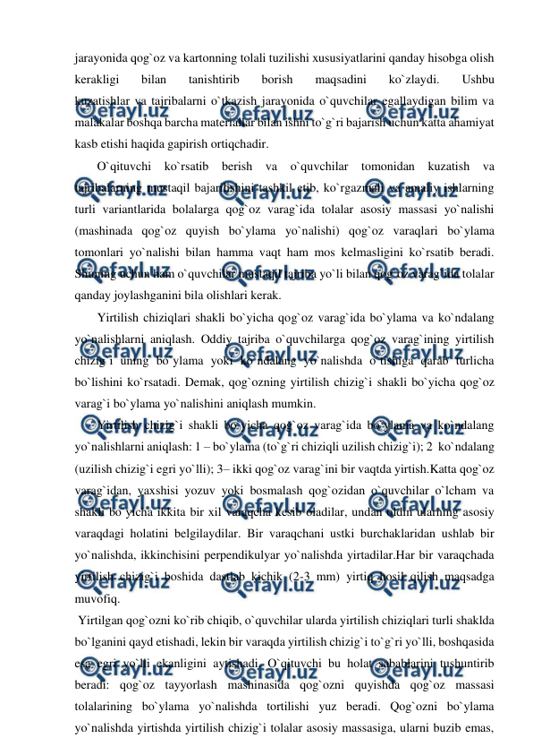  
 
jarayonida qog`oz va kartonning tolali tuzilishi xususiyatlarini qanday hisobga olish 
kerakligi 
bilan 
tanishtirib 
borish 
maqsadini 
ko`zlaydi. 
Ushbu 
kuzatishlar va tajribalarni o`tkazish jarayonida o`quvchilar egallaydigan bilim va 
malakalar boshqa barcha materiallar bilan ishni to`g`ri bajarish uchun katta ahamiyat 
kasb etishi haqida gapirish ortiqchadir. 
 O`qituvchi ko`rsatib berish va o`quvchilar tomonidan kuzatish va 
tajribalarning mustaqil bajarilishini tashkil etib, ko`rgazmali va amaliy ishlarning 
turli variantlarida bolalarga qog`oz varag`ida tolalar asosiy massasi yo`nalishi 
(mashinada qog`oz quyish bo`ylama yo`nalishi) qog`oz varaqlari bo`ylama 
tomonlari yo`nalishi bilan hamma vaqt ham mos kelmasligini ko`rsatib beradi. 
Shuning uchun ham o`quvchilar mustaqil tajriba yo`li bilan qog`oz varag`ida tolalar 
qanday joylashganini bila olishlari kerak. 
 Yirtilish chiziqlari shakli bo`yicha qog`oz varag`ida bo`ylama va ko`ndalang 
yo`nalishlarni aniqlash. Oddiy tajriba o`quvchilarga qog`oz varag`ining yirtilish 
chizig`i uning bo`ylama yoki ko`ndalang yo`nalishda o`tishiga qarab turlicha 
bo`lishini ko`rsatadi. Demak, qog`ozning yirtilish chizig`i shakli bo`yicha qog`oz 
varag`i bo`ylama yo`nalishini aniqlash mumkin. 
 Yirtilish chizig`i shakli bo`yicha qog`oz varag`ida bo`ylama va ko`ndalang 
yo`nalishlarni aniqlash: 1 – bo`ylama (to`g`ri chiziqli uzilish chizig`i); 2  ko`ndalang 
(uzilish chizig`i egri yo`lli); 3– ikki qog`oz varag`ini bir vaqtda yirtish.Katta qog`oz 
varag`idan, yaxshisi yozuv yoki bosmalash qog`ozidan o`quvchilar o`lcham va 
shakli bo`yicha ikkita bir xil varaqcha kesib oladilar, undan oldin ularning asosiy 
varaqdagi holatini belgilaydilar. Bir varaqchani ustki burchaklaridan ushlab bir 
yo`nalishda, ikkinchisini perpendikulyar yo`nalishda yirtadilar.Har bir varaqchada 
yirtilish chizig`i boshida dastlab kichik (2-3 mm) yirtiq hosil qilish maqsadga 
muvofiq. 
 Yirtilgan qog`ozni ko`rib chiqib, o`quvchilar ularda yirtilish chiziqlari turli shaklda 
bo`lganini qayd etishadi, lekin bir varaqda yirtilish chizig`i to`g`ri yo`lli, boshqasida 
esa egri yo`lli ekanligini aytishadi. O`qituvchi bu holat sabablarini tushuntirib 
beradi: qog`oz tayyorlash mashinasida qog`ozni quyishda qog`oz massasi 
tolalarining bo`ylama yo`nalishda tortilishi yuz beradi. Qog`ozni bo`ylama 
yo`nalishda yirtishda yirtilish chizig`i tolalar asosiy massasiga, ularni buzib emas, 
