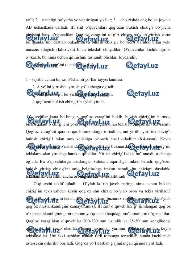  
 
yo`l; 2 – uzunligi bo`yicha yopishtirilgan yo`llar; 3 – cho`zishda eng bo`sh joydan 
AB uchastkada uziladi. III sinf o’quvchilari qog`ozni bukish chizig`i bo`yicha 
yirtishni ham o’rganadilar. Qog`oz varag`ini to`g`ri chiziq bo`ylab yirtish zarur 
bo`lganda, uni dastlab bukadilar va bukish chizig`i bo`yicha barmoq bilan yoki 
maxsus silagich (faltsovka) bilan tekislab chiqadilar. O`quvchilar kichik tajriba 
o`tkazib, bu nima uchun qilinishini tushunib olishlari foydalidir. 
  Qog`oz varag`ini qismlarga yirtish: 
 
1 – tajriba uchun bir xil o`lchamli yo`llar tayyorlanmasi;  
2–A yo`lni yirtishda yirtish yo`li chetga og`adi;  
3–bukish,chizig`I bo`yicha qog`ozni tekislash;  
4-qog`ozni,bukish chizig`i bo`ylab,yirtish. 
 
 O`quvchilar katta bo`lmagan qog`oz varag`ini bukib, bukish chizig`ini barmoq 
bilan, qalam o`chirg`ichi yoki maxsus silagich bilan tekislab chiqadilar (8.3-rasm). 
Qog`oz varag`ini qarama-qarshitomonlarga tortadilar, uni yirtib, yirtilish chizig`i 
bukish chizig`i bilan mos kelishiga ishonch hosil qiladilar (8.4-rasm). Keyin 
o`quvchilar o`sha yo`nalishda qog`ozni dastlab bukmasdan va bukilish chizig`ini 
tekislamasdan yirtishga harakat qiladilar. Yirtish chizig`i tekis bo`lmaydi, u chetga 
og`adi. Bu o`quvchilarga asoslangan xulosa chiqarishga imkon beradi: qog`ozni 
bukish yirtish chizig`ini aniq belgilashga imkon beradi, bu chiziqni dastlabki 
tekislanishi esa ishni ancha osonlashtiradi va tezlashtiradi. 
 O`qituvchi taklif qiladi: – O`ylab ko`rib javob bering, nima uchun bukish 
chizig`ini tekislashdan keyin qog`oz shu chiziq bo`ylab oson va tekis yirtiladi? 
(chunki bukish joyini tekislashda biz tolalarni buzamiz va belgilangan yo`l bo`ylab 
qog`oz mustahkamligini kamaytiramiz). III sinf o’quvchilari g’`ijimlangan qog`oz 
o`z mustahkamligining bir qismini yo`qotaishi haqidagi ma’lumotlarni o’rganadilar: 
Qog`oz varag`idan o`quvchilar 200-220 mm uzunlik va 25-30 mm kenglikdagi 
qog`oz yo`lni kesib oladilar. Uning taxminan yarmini bolalar g`ijimlab, keyin 
tekislaydilar. Uni ikki uchidan ushlab turli tomonga tortadilar, bunda kuchlanish 
asta-sekin oshirilib boriladi. Qog`oz yo`l dastlab g`ijimlangan qismida yirtiladi. 
