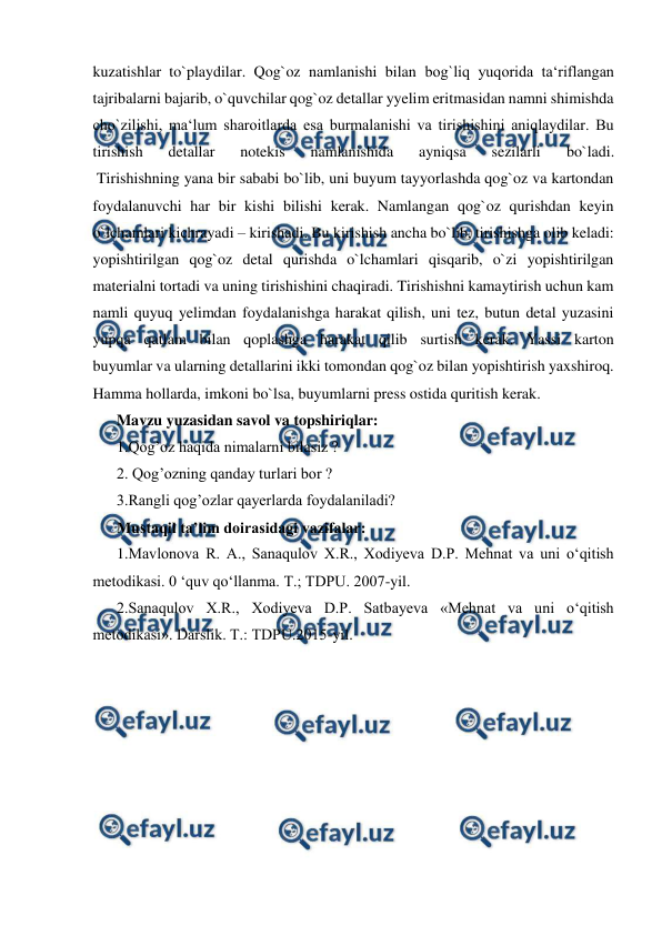  
 
kuzatishlar to`playdilar. Qog`oz namlanishi bilan bog`liq yuqorida ta‘riflangan 
tajribalarni bajarib, o`quvchilar qog`oz detallar yyelim eritmasidan namni shimishda 
cho`zilishi, ma‘lum sharoitlarda esa burmalanishi va tirishishini aniqlaydilar. Bu 
tirishish 
detallar 
notekis 
namlanishida 
ayniqsa 
sezilarli 
bo`ladi. 
 Tirishishning yana bir sababi bo`lib, uni buyum tayyorlashda qog`oz va kartondan 
foydalanuvchi har bir kishi bilishi kerak. Namlangan qog`oz qurishdan keyin 
o`lchamlari kichrayadi – kirishadi. Bu kirishish ancha bo`lib, tirishishga olib keladi: 
yopishtirilgan qog`oz detal qurishda o`lchamlari qisqarib, o`zi yopishtirilgan 
materialni tortadi va uning tirishishini chaqiradi. Tirishishni kamaytirish uchun kam 
namli quyuq yelimdan foydalanishga harakat qilish, uni tez, butun detal yuzasini 
yupqa qatlam bilan qoplashga harakat qilib surtish kerak. Yassi karton 
buyumlar va ularning detallarini ikki tomondan qog`oz bilan yopishtirish yaxshiroq. 
Hamma hollarda, imkoni bo`lsa, buyumlarni press ostida quritish kerak. 
Mavzu yuzasidan savol va topshiriqlar:  
1.Qog’oz haqida nimalarni bilasiz ? 
2. Qog’ozning qanday turlari bor ? 
3.Rangli qog’ozlar qayerlarda foydalaniladi? 
Mustaqil ta’lim doirasidagi vazifalar: 
1.Mavlonova R. A., Sanaqulov X.R., Xodiyeva D.P. Mehnat va uni o‘qitish 
metodikasi. 0 ‘quv qo‘llanma. Т.; TDPU. 2007-yil. 
2.Sanaqulov X.R., Xodiyeva D.P. Satbayeva «Mehnat va uni o‘qitish 
metodikasi». Darslik. Т.: TDPU.2015-yil. 
 
