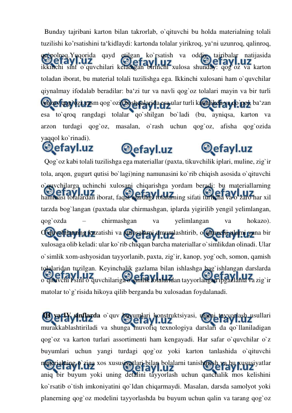  
 
  Bunday tajribani karton bilan takrorlab, o`qituvchi bu holda materialning tolali 
tuzilishi ko’rsatishini ta‘kidlaydi: kartonda tolalar yirikroq, ya‘ni uzunroq, qalinroq, 
qo`polroq.Yuqorida qayd etilgan ko`rsatish va oddiy tajribalar natijasida 
ikkinchi sinf o`quvchilari keladigan birinchi xulosa shunday: qog`oz va karton 
toladan iborat, bu material tolali tuzilishga ega. Ikkinchi xulosani ham o`quvchilar 
qiynalmay ifodalab beradilar: ba‘zi tur va navli qog`oz tolalari mayin va bir turli 
(yozuv qog`ozi, rasm qog`ozi) boshqalarida esa ular turli kattalikda va qo`pol, ba‘zan 
esa to`qroq rangdagi tolalar qo`shilgan bo`ladi (bu, ayniqsa, karton va 
arzon turdagi qog`oz, masalan, o`rash uchun qog`oz, afisha qog`ozida 
yaqqol ko`rinadi). 
 
  Qog`oz kabi tolali tuzilishga ega materiallar (paxta, tikuvchilik iplari, muline, zig`ir 
tola, arqon, gugurt qutisi bo`lagi)ning namunasini ko`rib chiqish asosida o`qituvchi 
o`quvchilarga uchinchi xulosani chiqarishga yordam beradi: bu materiallarning 
hammasi tolalardan iborat, faqat ulardagi tolalarning sifati turlicha va o`zaro har xil 
tarzda bog`langan (paxtada ular chirmashgan, iplarda yigirilib yengil yelimlangan, 
qog`ozda 
– 
chirmashgan 
va 
yelimlangan 
va 
hokazo). 
O`quvchilarning kuzatishi va xulosalarni umumlashtirib, o`qituvchi ularni yana bir 
xulosaga olib keladi: ular ko`rib chiqqan barcha materiallar o`simlikdan olinadi. Ular 
o`simlik xom-ashyosidan tayyorlanib, paxta, zig`ir, kanop, yog`och, somon, qamish 
tolalaridan tuzilgan. Keyinchalik gazlama bilan ishlashga bag`ishlangan darslarda 
o`qituvchi I sinf o`quvchilariga o`simlik tolalaridan tayyorlangan ipgazlama va zig`ir 
matolar to`g`risida hikoya qilib berganda bu xulosadan foydalanadi. 
 
 III va IV sinflarda o`quv buyumlari konstruktsiyasi, ularni tayyorlash usullari 
murakkablashtiriladi va shunga muvofiq texnologiya darslari da qo`llaniladigan 
qog`oz va karton turlari assortimenti ham kengayadi. Har safar o`quvchilar o`z 
buyumlari uchun yangi turdagi qog`oz yoki karton tanlashida o`qituvchi 
materialning o`ziga xos xususiyatlari bilan bolalarni tanishtirish va bu xususiyatlar 
aniq bir buyum yoki uning detalini tayyorlash uchun qanchalik mos kelishini 
ko`rsatib o`tish imkoniyatini qo`ldan chiqarmaydi. Masalan, darsda samolyot yoki 
planerning qog`oz modelini tayyorlashda bu buyum uchun qalin va tarang qog`oz 

