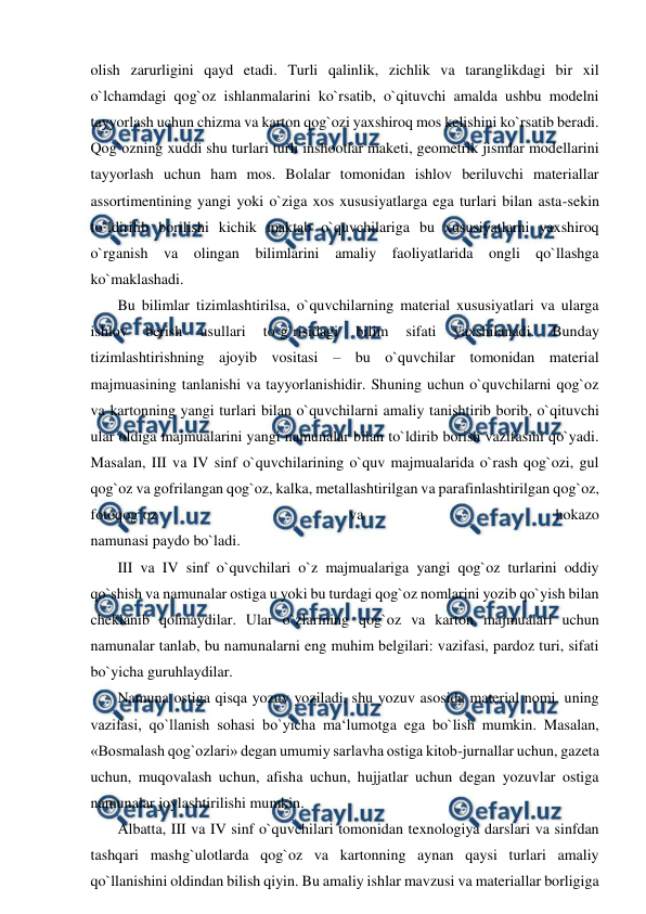  
 
olish zarurligini qayd etadi. Turli qalinlik, zichlik va taranglikdagi bir xil 
o`lchamdagi qog`oz ishlanmalarini ko`rsatib, o`qituvchi amalda ushbu modelni 
tayyorlash uchun chizma va karton qog`ozi yaxshiroq mos kelishini ko`rsatib beradi. 
Qog`ozning xuddi shu turlari turli inshootlar maketi, geometrik jismlar modellarini 
tayyorlash uchun ham mos. Bolalar tomonidan ishlov beriluvchi materiallar 
assortimentining yangi yoki o`ziga xos xususiyatlarga ega turlari bilan asta-sekin 
to`ldirilib borilishi kichik maktab o`quvchilariga bu xususiyatlarni yaxshiroq 
o`rganish va olingan bilimlarini amaliy faoliyatlarida ongli qo`llashga 
ko`maklashadi. 
 Bu bilimlar tizimlashtirilsa, o`quvchilarning material xususiyatlari va ularga 
ishlov 
berish 
usullari 
to`g`risidagi 
bilim 
sifati 
yaxshilanadi. 
Bunday 
tizimlashtirishning ajoyib vositasi – bu o`quvchilar tomonidan material 
majmuasining tanlanishi va tayyorlanishidir. Shuning uchun o`quvchilarni qog`oz 
va kartonning yangi turlari bilan o`quvchilarni amaliy tanishtirib borib, o`qituvchi 
ular oldiga majmualarini yangi namunalar bilan to`ldirib borish vazifasini qo`yadi. 
Masalan, III va IV sinf o`quvchilarining o`quv majmualarida o`rash qog`ozi, gul 
qog`oz va gofrilangan qog`oz, kalka, metallashtirilgan va parafinlashtirilgan qog`oz, 
fotoqog`oz 
va 
hokazo 
namunasi paydo bo`ladi. 
 III va IV sinf o`quvchilari o`z majmualariga yangi qog`oz turlarini oddiy 
qo`shish va namunalar ostiga u yoki bu turdagi qog`oz nomlarini yozib qo`yish bilan 
cheklanib qolmaydilar. Ular o`zlarining qog`oz va karton majmualari uchun 
namunalar tanlab, bu namunalarni eng muhim belgilari: vazifasi, pardoz turi, sifati 
bo`yicha guruhlaydilar. 
 Namuna ostiga qisqa yozuv yoziladi, shu yozuv asosida material nomi, uning 
vazifasi, qo`llanish sohasi bo`yicha ma‘lumotga ega bo`lish mumkin. Masalan, 
«Bosmalash qog`ozlari» degan umumiy sarlavha ostiga kitob-jurnallar uchun, gazeta 
uchun, muqovalash uchun, afisha uchun, hujjatlar uchun degan yozuvlar ostiga 
namunalar joylashtirilishi mumkin. 
 Albatta, III va IV sinf o`quvchilari tomonidan texnologiya darslari va sinfdan 
tashqari mashg`ulotlarda qog`oz va kartonning aynan qaysi turlari amaliy 
qo`llanishini oldindan bilish qiyin. Bu amaliy ishlar mavzusi va materiallar borligiga 
