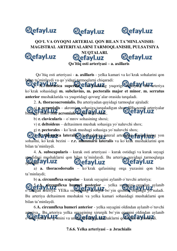  
 
 
 
 
 
QO‘L VA OYOQNI ARTERIAL QON BILAN TA’MINLANISHI: 
MAGISTRAL ARTERIYALARNI TARMOQLANISHI, PULSATSIYA 
NUQTALARI. 
 
Qo`ltiq osti arteriyasi – a. axillaris 
 
  Qo`ltiq osti arteriyasi - a. axillaris - yelka kamari va ko`krak sohalarini qon 
bilan ta’minlaydi va qo`yidagi tarmoqlarni chiqaradi:  
1. A. thoracica superior – ko`krakning yuqorigi arteriyasi. Bu arteriya 
ko`krak sohasidagi m. subclavius, m. pectoralis major et minor, m. serratus 
anterior mushaklarida va yuqoridagi qovurg`alar orasida tarqaladi.  
2. A. thoracoacromialis. Bu arteriyadan quyidagi tarmoqlar ajraladi:  
a) r. acromialis – akromion sohasiga tarqaladigan shox. SHu nomli arteriyalar 
bilan qo`shilib rete acromiale to`rini hosil etadi;. 
b) r. clavicularis – o`mrov sohasining shoxi;    
v) r. deltoideus – deltasimon mushak sohasiga yo`naluvchi shox; 
g) r. pectorales – ko`krak mushagi sohasiga yo`naluvchi shox; 
3. A. thoracica lateralis - ko`krakning lateral arteriyasi. Ko`krakning yon 
sohasini, ko`krak bezini – r.r. mammarii lateralis va ko`krak mushaklarini qon 
bilan ta’minlaydi.  
4. A. subscapularis – kurak osti arteriyasi – kurak ostidagi va kurak suyagi 
atrofidagi mushaklarni qon bilan ta’minlaydi. Bu arteriya quyidagi tarmoqlarga 
ajraladi:  
a) a. thoracodorsalis – ko`krak qafasining orqa yuzasini qon bilan 
ta’minlaydi; 
b) a. circumflexa scapulae – kurak suyagini aylanib o`tuvchi arteriya; 
5. A. circumflexa humeri posterior – yelka suyagini orqadan aylanib 
o`tadigan arteriya. YElka suyagining xirurgik bo`yin qismini orqasiga yo`naladi. 
Bu arteriya deltasimon mushakni va yelka kamari sohasidagi mushaklarni qon 
bilan ta’minlaydi.  
6.A. circumflexa humeri anterior - yelka suyagini oldindan aylanib o`tuvchi 
arteriya.  Bu arteriya yelka suyagining xirurgik bo`yin qismini oldindan aylanib 
o`tadi, yelka bo`g`imini va uning atrofidagi mushaklarni qon bilan ta’minlaydi.  
 
7.6.6. Yelka arteriyasi – a .brachialis  
