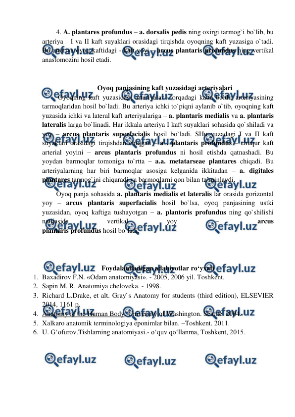  
 
 
Oyoq panjasining kaft yuzasidagi arteriyalari 
 Oyoqning kaft yuzasidagi arteriyalar - orqadagi katta boldir arteriyasining 
tarmoqlaridan hosil bo`ladi. Bu arteriya ichki to`piqni aylanib o`tib, oyoqning kaft 
yuzasida ichki va lateral kaft arteriyalariga – a. plantaris medialis va a. plantaris 
lateralis larga bo`linadi. Har ikkala arteriya I kaft suyaklari sohasida qo`shiladi va 
yoy – arcus plantaris superfacialis hosil bo`ladi. SHu yuzadagi I va II kaft 
suyaklari orasidagi tirqishdan chiqgan – a . plantaris profundus – chuqur kaft 
arterial yoyini – arcus plantaris profundus ni hosil etishda qatnashadi. Bu 
yoydan barmoqlar tomoniga to`rtta – a.a. metatarseae plantares chiqadi. Bu 
arteriyalarning har biri barmoqlar asosiga kelganida ikkitadan – a. digitales 
plantares tarmog`ini chiqaradi va barmoqlarni qon bilan ta’minlaydi.  
Oyoq panja sohasida a. plantaris medialis et lateralis lar orasida gorizontal 
yoy – arcus plantaris superfacialis hosil bo`lsa, oyoq panjasining ustki 
yuzasidan, oyoq kaftiga tushayotgan – a. plantoris profundus ning qo`shilishi 
natijasida 
vertikal 
yoy 
– 
arcus  
plantaris profundus hosil bo`ladi.  
 
 
Foydalaniladigan adabiyotlar ro‘yxati 
1. Baxadirov F.N. «Odam anatomiyasi». - 2005, 2006 yil. Toshkent. 
2. Sapin M. R. Anatomiya cheloveka. - 1998.  
3. Richard L.Drake, et alt. Gray`s Anatomy for students (third edition), ELSEVIER 
2014, 1161 p. 
4. Anatomy of the Human Body. University of Washington. Seattle. 2004. 
5. Xalkaro anatomik terminologiya eponimlar bilan. –Toshkent. 2011. 
6. U. G‘ofurov.Tishlarning anatomiyasi.- o‘quv qo‘llanma, Toshkent, 2015.  
 
4. A. plantares profundus – a. dorsalis pedis ning oxirgi tarmog`i bo`lib, bu 
arteriya   I va II kaft suyaklari orasidagi tirqishda oyoqning kaft yuzasiga o`tadi. 
Bu arteriya oyoq kaftidagi - kaft yoyi – arcus plantaris profundus ning vertikal 
anastomozini hosil etadi. 
