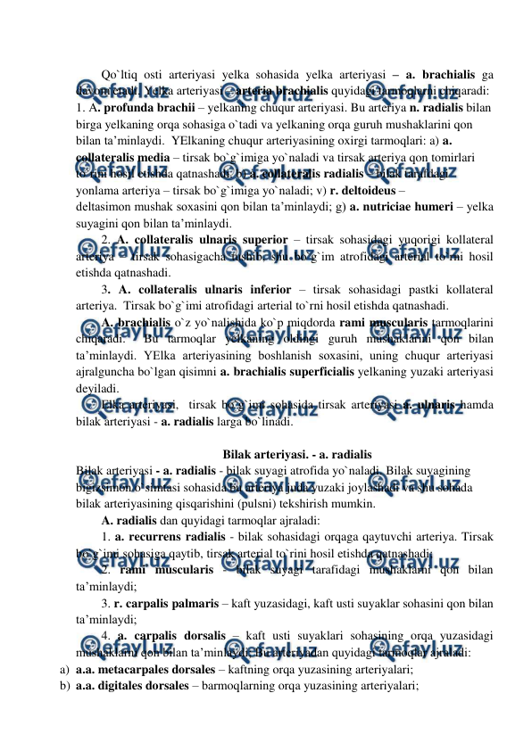  
 
 
Qo`ltiq osti arteriyasi yelka sohasida yelka arteriyasi – a. brachialis ga 
davom etadi. Yelka arteriyasi – arteria brachialis quyidagi tarmoqlarni chiqaradi:  
1. A. profunda brachii – yelkaning chuqur arteriyasi. Bu arteriya n. radialis bilan 
birga yelkaning orqa sohasiga o`tadi va yelkaning orqa guruh mushaklarini qon 
bilan ta’minlaydi.  YElkaning chuqur arteriyasining oxirgi tarmoqlari: a) a. 
collateralis media – tirsak bo`g`imiga yo`naladi va tirsak arteriya qon tomirlari 
to`rini hosil etishda qatnashadi. b) a. collateralis radialis – bilak tarafdagi 
yonlama arteriya – tirsak bo`g`imiga yo`naladi; v) r. deltoideus –  
deltasimon mushak soxasini qon bilan ta’minlaydi; g) a. nutriciae humeri – yelka 
suyagini qon bilan ta’minlaydi. 
2. A. collateralis ulnaris superior – tirsak sohasidagi yuqorigi kollateral 
arteriya – tirsak sohasigacha tushib, shu bo`g`im atrofidagi arterial to`rni hosil 
etishda qatnashadi.  
3. A. collateralis ulnaris inferior – tirsak sohasidagi pastki kollateral 
arteriya.  Tirsak bo`g`imi atrofidagi arterial to`rni hosil etishda qatnashadi.  
A. brachialis o`z yo`nalishida ko`p miqdorda rami muscularis tarmoqlarini 
chiqaradi.  Bu tarmoqlar yelkaning oldingi guruh mushaklarini qon bilan 
ta’minlaydi. YElka arteriyasining boshlanish soxasini, uning chuqur arteriyasi 
ajralguncha bo`lgan qisimni a. brachialis superficialis yelkaning yuzaki arteriyasi 
deyiladi. 
Elka arteriyasi,  tirsak bo`g`imi sohasida tirsak arteriyasi a. ulnaris hamda 
bilak arteriyasi - a. radialis larga bo`linadi.  
 
Bilak arteriyasi. - a. radialis  
Bilak arteriyasi - a. radialis - bilak suyagi atrofida yo`naladi. Bilak suyagining 
bigizsimon o`simtasi sohasida bu arteriya juda yuzaki joylashadi va shu sohada 
bilak arteriyasining qisqarishini (pulsni) tekshirish mumkin. 
A. radialis dan quyidagi tarmoqlar ajraladi:  
1. a. recurrens radialis - bilak sohasidagi orqaga qaytuvchi arteriya. Tirsak 
bo`g`imi sohasiga qaytib, tirsak arterial to`rini hosil etishda qatnashadi;  
2. rami muscularis - bilak suyagi tarafidagi mushaklarni qon bilan 
ta’minlaydi;  
3. r. carpalis palmaris – kaft yuzasidagi, kaft usti suyaklar sohasini qon bilan 
ta’minlaydi;  
4. a. carpalis dorsalis – kaft usti suyaklari sohasining orqa yuzasidagi 
mushaklarni qon bilan ta’minlaydi; Bu arteriyadan quyidagi tarmoqlar ajraladi: 
a) a.a. metacarpales dorsales – kaftning orqa yuzasining arteriyalari; 
b) a.a. digitales dorsales – barmoqlarning orqa yuzasining arteriyalari; 
