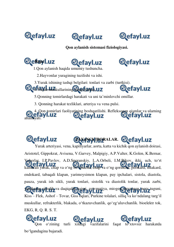  
 
 
 
 
 
Qon aylanish sistemasi fiziologiyasi.  
 
 Reja: 
 1.Qon aylanish haqida umumiy tushuncha. 
   2.Hayvonlar yuragining tuzilishi va ishi. 
  3.Yurak ishining tashqi belgilari: tonlari va zarbi (turtkisi). 
  4.Yurak muskullarining xususiyatlari. 
  5.Qonning tomirlardagi harakati va uni ta’minlovchi omillar. 
  3. Qonning harakat tezliklari, arteriya va vena pulsi.  
  4. Qon tomirlari faoliyatining boshqarilishi. Refleksogen qismlar va ularning 
ahamiyati. 
 
 
TAYaNCh IBORALAR. 
 Yurak arteriyasi, vena, kapillyarlar, aorta, katta va kichik qon aylanish doirasi, 
Aristotel, Gippokrat, Avisena, V.Garvey, Malpigiy, A.P.Valter, K.Golen, K.Bernar, 
Veberlar, I.P.Pavlov, A.D.Speranskiy, L.A.Orbeli, I.M.Bikov, ikki, uch, to‘rt 
kamerali yurak, chap va o‘ng bo‘lmacha, chap va o‘ng qorincha, perikard, miakard, 
endokard, tabaqali klapan, yarimoysimon klapan, pay ipchalari, sistola, diastola, 
pauza, yurak ish sikli, yurak tonlari, sistolik va diastolik tonlar, yurak zarbi, 
yurakning sistolik va daqiqalik hajmi, avtvmatiya, miogen, neyrogen, nerv tuguni, 
Kiss – Flek, Ashof – Tovar, Giss oqlari, Purkine tolalari, silliq va ko‘ndalang targ‘il 
muskullar, refrakterlik, blakada, o‘tkazuvchanlik, qo‘zg‘aluvchanlik. bioelektr tok, 
EKG, R, Q. R. S. T. 
 
 Qon o‘zining turli xildagi vazifalarini faqat to‘xtovsiz harakatda 
bo‘lgandagina bajaradi. 
