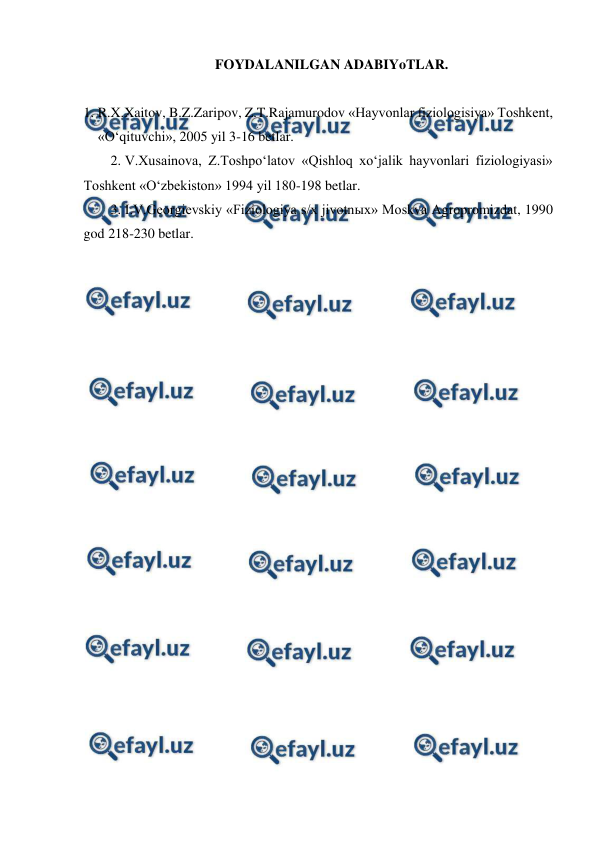  
 
FOYDALANILGAN ADABIYoTLAR. 
 
1. R.X.Xaitov, B.Z.Zaripov, Z.T.Rajamurodov «Hayvonlar fiziologisiya» Toshkent, 
«O‘qituvchi», 2005 yil 3-16 betlar. 
2. V.Xusainova, Z.Toshpo‘latov «Qishloq xo‘jalik hayvonlari fiziologiyasi» 
Toshkent «O‘zbekiston» 1994 yil 180-198 betlar. 
3. I.V.Georgievskiy «Fiziologiya s/x jivotnыx» Moskva Agropromizdat, 1990 
god 218-230 betlar. 
 
