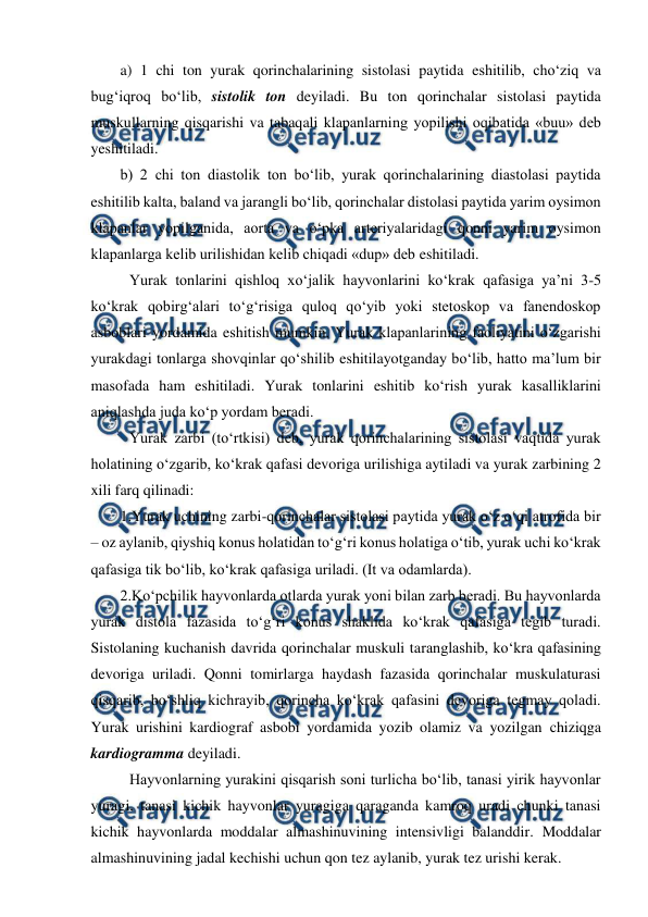  
 
a) 1 chi ton yurak qorinchalarining sistolasi paytida eshitilib, cho‘ziq va 
bug‘iqroq bo‘lib, sistolik ton deyiladi. Bu ton qorinchalar sistolasi paytida 
muskullarning qisqarishi va tabaqali klapanlarning yopilishi oqibatida «buu» deb 
yeshitiladi. 
b) 2 chi ton diastolik ton bo‘lib, yurak qorinchalarining diastolasi paytida 
eshitilib kalta, baland va jarangli bo‘lib, qorinchalar distolasi paytida yarim oysimon 
klapanlar yopilganida, aorta va o‘pka arteriyalaridagi qonni yarim oysimon 
klapanlarga kelib urilishidan kelib chiqadi «dup» deb eshitiladi. 
 Yurak tonlarini qishloq xo‘jalik hayvonlarini ko‘krak qafasiga ya’ni 3-5 
ko‘krak qobirg‘alari to‘g‘risiga quloq qo‘yib yoki stetoskop va fanendoskop 
asboblari yordamida eshitish mumkin. Yurak klapanlarining faoliyatini o‘zgarishi 
yurakdagi tonlarga shovqinlar qo‘shilib eshitilayotganday bo‘lib, hatto ma’lum bir 
masofada ham eshitiladi. Yurak tonlarini eshitib ko‘rish yurak kasalliklarini 
aniqlashda juda ko‘p yordam beradi. 
 Yurak zarbi (to‘rtkisi) deb, yurak qorinchalarining sistolasi vaqtida yurak 
holatining o‘zgarib, ko‘krak qafasi devoriga urilishiga aytiladi va yurak zarbining 2 
xili farq qilinadi: 
1.Yurak uchining zarbi-qorinchalar sistolasi paytida yurak o‘z o‘qi atrofida bir 
– oz aylanib, qiyshiq konus holatidan to‘g‘ri konus holatiga o‘tib, yurak uchi ko‘krak 
qafasiga tik bo‘lib, ko‘krak qafasiga uriladi. (It va odamlarda). 
2.Ko‘pchilik hayvonlarda otlarda yurak yoni bilan zarb beradi. Bu hayvonlarda 
yurak distola fazasida to‘g‘ri konus shaklida ko‘krak qafasiga tegib turadi. 
Sistolaning kuchanish davrida qorinchalar muskuli taranglashib, ko‘kra qafasining 
devoriga uriladi. Qonni tomirlarga haydash fazasida qorinchalar muskulaturasi 
qisqarib, bo‘shliq kichrayib, qorincha ko‘krak qafasini devoriga tegmay qoladi. 
Yurak urishini kardiograf asbobi yordamida yozib olamiz va yozilgan chiziqga 
kardiogramma deyiladi. 
 Hayvonlarning yurakini qisqarish soni turlicha bo‘lib, tanasi yirik hayvonlar 
yuragi, tanasi kichik hayvonlar yuragiga qaraganda kamroq uradi chunki tanasi 
kichik hayvonlarda moddalar almashinuvining intensivligi balanddir. Moddalar 
almashinuvining jadal kechishi uchun qon tez aylanib, yurak tez urishi kerak. 
