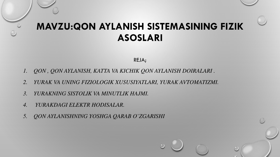 MAVZU:QON AYLANISH SISTEMASINING FIZIK
ASOSLARI
REJA;
1.
QON , QON AYLANISH, KATTA VA KICHIK QON AYLANISH DOIRALARI .
2.
YURAK VA UNING FIZIOLOGIK XUSUSIYATLARI, YURAK AVTOMATIZMI.
3.
YURAKNING SISTOLIK VA MINUTLIK HAJMI.
4.
YURAKDAGI ELEKTR HODISALAR.
5.
QON AYLANISHNING YOSHGA QARAB O`ZGARISHI
