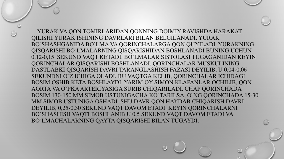 YURAK VA QON TOMIRLARIDAN QONNING DOIMIY RAVISHDA HARAKAT 
QILISHI YURAK ISHINING DAVRLARI BILAN BELGILANADI. YURAK
BO`SHASHGANIDA BO`LMA VA QORINCHALARGA QON QUYILADI. YURAKNING
QISQARISHI BO`LMALARNING QISQARISHIDAN BOSHLANADI BUNING UCHUN
0,12-0,15 SEKUND VAQT KETADI. BO`LMALAR SISTOLASI TUGAGANIDAN KEYIN
QORINCHALAR QISQARISHI BOSHLANADI. QORINCHALAR MUSKULINING
DASTLABKI QISQARISH DAVRI TARANGLASHISH FAZASI DEYILIB, U 0,04-0,06 
SEKUNDNI O`Z ICHIGA OLADI. BU VAQTGA KELIB, QORINCHALAR ICHIDAGI
BOSIM OSHIB KETA BOSHLAYDI. YARIM OY SIMON KLAPANLAR OCHILIB, QON
AORTA VA O`PKAARTERIYASIGA SURIB CHIQARILADI. CHAP QORINCHADA
BOSIM 130-150 MM SIMOB USTUNIGACHA KO`TARILSA, O`NG QORINCHADA 15-30 
MM SIMOB USTUNIGA OSHADI. SHU DAVR QON HAYDAB CHIQARISH DAVRI
DEYILIB, 0,25-0,30 SEKUND VAQT DAVOM ETADI. KEYIN QORINCHALARNI
BO`SHASHISH VAQTI BOSHLANIB U 0,5 SEKUND VAQT DAVOM ETADI VA
BO`LMACHALARNING QAYTA QISQARISHI BILAN TUGAYDI.
