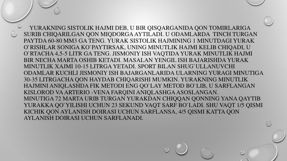 YURAKNING SISTOLIK HAJMI DEB, U BIR QISQARGANIDA QON TOMIRLARIGA
SURIB CHIQARILGAN QON MIQDORGAAYTILADI. U ODAMLARDA TINCH TURGAN
PAYTDA 60-80 MM3 GA TENG. YURAK SISTOLIK HAJMINING 1 MINUTDAGI YURAK
O`RISHLAR SONIGA KO`PAYTIRSAK, UNING MINUTLIK HAJMI KELIB CHIQADI, U 
O`RTACHA 4,5-5 LITR GA TENG. JISMONIY ISH VAQTIDAYURAK MINUTLIK HAJMI
BIR NECHA MARTA OSHIB KETADI. MASALAN YENGIL ISH BAJARISHDA YURAK
MINUTLIK XAJMI 10-15 LITRGA YETADI. SPORT BILAN SHUG`ULLANUVCHI
ODAMLAR KUCHLI JISMONIY ISH BAJARGANLARIDA ULARNING YURAGI MINUTIGA
30-35 LITRGACHA QON HAYDAB CHIQARISHI MUMKIN. YURAKNING MINUTLIK
HAJMINI ANIQLASHDA FIK METODI ENG QO`LAY METOD BO`LIB, U SARFLANGAN
KISLOROD VAARTERIO -VENA FARQINI ANIQLASHGAASOSLANGAN.
MINUTIGA 72 MARTA URIB TURGAN YURAKDAN CHIQQAN QONNING YANA QAYTIB
YURAKKA QO`YILISHI UCHUN 23 SEKUND VAQT SARF BO`LADI. SHU VAQT 1/5 QISMI
KICHIK QON AYLANISH DOIRASI UCHUN SARFLANSA, 4/5 QISMI KATTA QON
AYLANISH DOIRASI UCHUN SARFLANADI.
