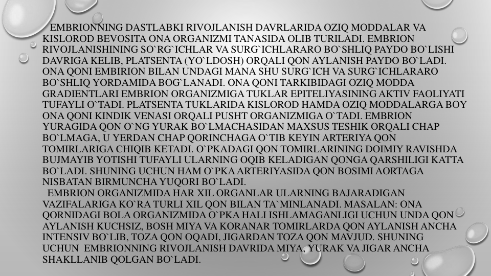EMBRIONNING DASTLABKI RIVOJLANISH DAVRLARIDA OZIQ MODDALAR VA
KISLOROD BEVOSITA ONA ORGANIZMI TANASIDA OLIB TURILADI. EMBRION
RIVOJLANISHINING SO`RG`ICHLAR VA SURG`ICHLARARO BO`SHLIQ PAYDO BO`LISHI
DAVRIGA KELIB, PLATSENTA (YO`LDOSH) ORQALI QON AYLANISH PAYDO BO`LADI. 
ONA QONI EMBIRION BILAN UNDAGI MANA SHU SURG`ICH VA SURG`ICHLARARO
BO`SHLIQ YORDAMIDA BOG`LANADI. ONA QONI TARKIBIDAGI OZIQ MODDA
GRADIENTLARI EMBRION ORGANIZMIGA TUKLAR EPITELIYASINING AKTIV FAOLIYATI
TUFAYLI O`TADI. PLATSENTA TUKLARIDA KISLOROD HAMDA OZIQ MODDALARGA BOY 
ONA QONI KINDIK VENASI ORQALI PUSHT ORGANIZMIGA O`TADI. EMBRION
YURAGIDA QON O`NG YURAK BO`LMACHASIDAN MAXSUS TESHIK ORQALI CHAP 
BO`LMAGA, U YERDAN CHAP QORINCHAGA O`TIB KEYIN ARTERIYA QON
TOMIRLARIGA CHIQIB KETADI. O`PKADAGI QON TOMIRLARINING DOIMIY RAVISHDA
BUJMAYIB YOTISHI TUFAYLI ULARNING OQIB KELADIGAN QONGA QARSHILIGI KATTA
BO`LADI. SHUNING UCHUN HAM O`PKAARTERIYASIDA QON BOSIMI AORTAGA
NISBATAN BIRMUNCHA YUQORI BO`LADI.
EMBRION ORGANIZMIDA HAR XIL ORGANLAR ULARNING BAJARADIGAN
VAZIFALARIGA KO`RA TURLI XIL QON BILAN TA`MINLANADI. MASALAN: ONA
QORNIDAGI BOLA ORGANIZMIDA O`PKA HALI ISHLAMAGANLIGI UCHUN UNDA QON
AYLANISH KUCHSIZ, BOSH MIYA VA KORANAR TOMIRLARDA QON AYLANISH ANCHA
INTENSIV BO`LIB, TOZA QON OQADI, JIGARDAN TOZA QON MAVJUD. SHUNING
UCHUN EMBRIONNING RIVOJLANISH DAVRIDA MIYA, YURAK VA JIGAR ANCHA
SHAKLLANIB QOLGAN BO`LADI.
