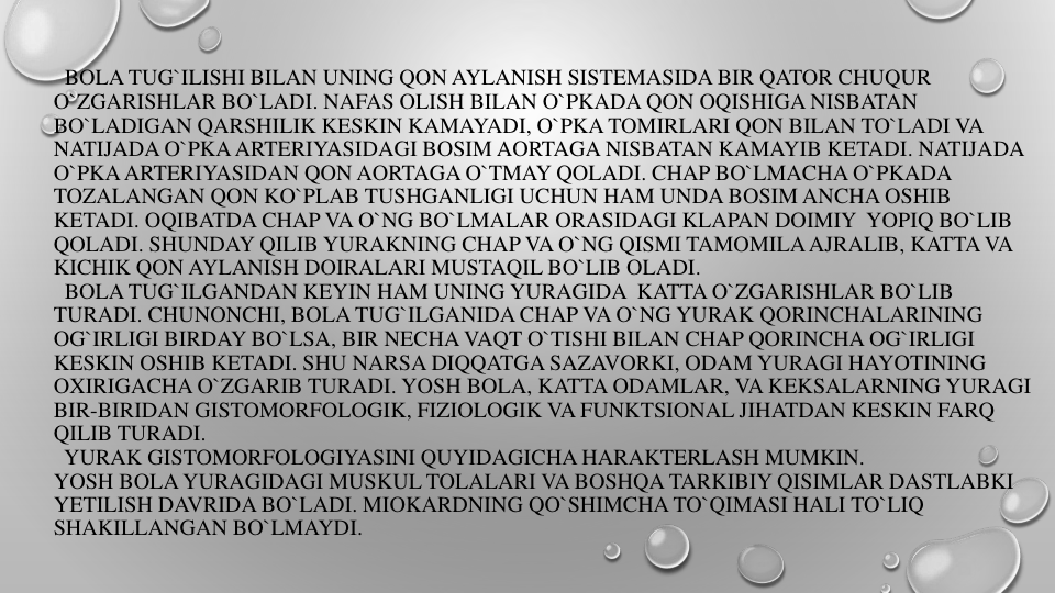 BOLA TUG`ILISHI BILAN UNING QON AYLANISH SISTEMASIDA BIR QATOR CHUQUR
O`ZGARISHLAR BO`LADI. NAFAS OLISH BILAN O`PKADA QON OQISHIGA NISBATAN
BO`LADIGAN QARSHILIK KESKIN KAMAYADI, O`PKA TOMIRLARI QON BILAN TO`LADI VA
NATIJADA O`PKAARTERIYASIDAGI BOSIM AORTAGA NISBATAN KAMAYIB KETADI. NATIJADA
O`PKAARTERIYASIDAN QON AORTAGA O`TMAY QOLADI. CHAP BO`LMACHA O`PKADA
TOZALANGAN QON KO`PLAB TUSHGANLIGI UCHUN HAM UNDA BOSIM ANCHA OSHIB
KETADI. OQIBATDA CHAP VA O`NG BO`LMALAR ORASIDAGI KLAPAN DOIMIY YOPIQ BO`LIB
QOLADI. SHUNDAY QILIB YURAKNING CHAP VA O`NG QISMI TAMOMILAAJRALIB, KATTA VA
KICHIK QON AYLANISH DOIRALARI MUSTAQIL BO`LIB OLADI.
BOLA TUG`ILGANDAN KEYIN HAM UNING YURAGIDA KATTA O`ZGARISHLAR BO`LIB
TURADI. CHUNONCHI, BOLA TUG`ILGANIDA CHAP VA O`NG YURAK QORINCHALARINING
OG`IRLIGI BIRDAY BO`LSA, BIR NECHA VAQT O`TISHI BILAN CHAP QORINCHA OG`IRLIGI
KESKIN OSHIB KETADI. SHU NARSA DIQQATGA SAZAVORKI, ODAM YURAGI HAYOTINING
OXIRIGACHA O`ZGARIB TURADI. YOSH BOLA, KATTA ODAMLAR, VA KEKSALARNING YURAGI
BIR-BIRIDAN GISTOMORFOLOGIK, FIZIOLOGIK VA FUNKTSIONAL JIHATDAN KESKIN FARQ
QILIB TURADI.
YURAK GISTOMORFOLOGIYASINI QUYIDAGICHA HARAKTERLASH MUMKIN.
YOSH BOLA YURAGIDAGI MUSKUL TOLALARI VA BOSHQA TARKIBIY QISIMLAR DASTLABKI
YETILISH DAVRIDA BO`LADI. MIOKARDNING QO`SHIMCHA TO`QIMASI HALI TO`LIQ
SHAKILLANGAN BO`LMAYDI. 
