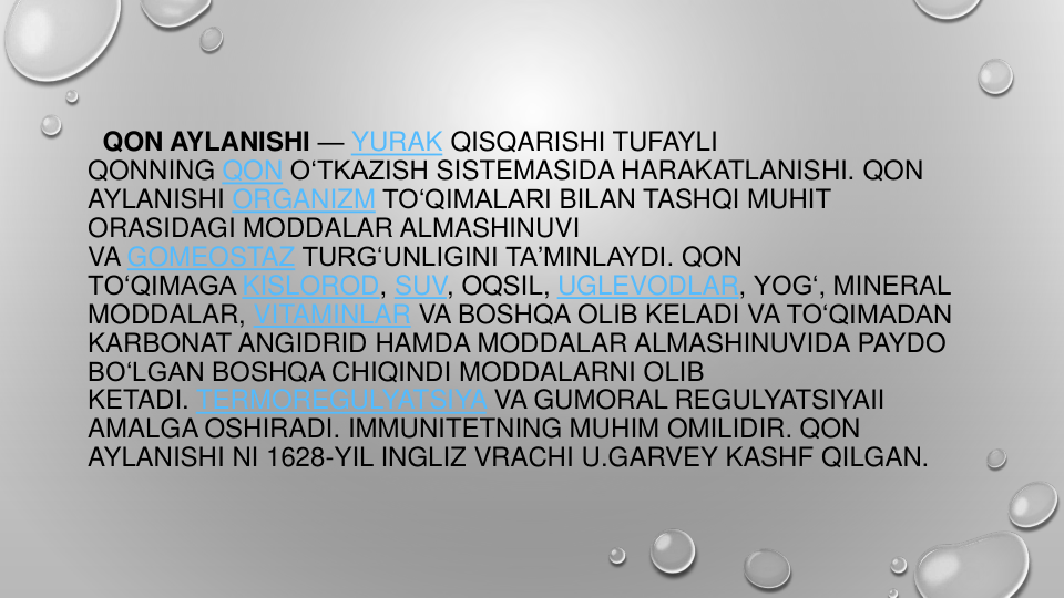 QON AYLANISHI — YURAK QISQARISHI TUFAYLI
QONNING QON OʻTKAZISH SISTEMASIDA HARAKATLANISHI. QON
AYLANISHI ORGANIZM TOʻQIMALARI BILAN TASHQI MUHIT
ORASIDAGI MODDALAR ALMASHINUVI
VA GOMEOSTAZ TURGʻUNLIGINI TAʼMINLAYDI. QON
TOʻQIMAGA KISLOROD, SUV, OQSIL, UGLEVODLAR, YOGʻ, MINERAL 
MODDALAR, VITAMINLAR VA BOSHQA OLIB KELADI VA TOʻQIMADAN
KARBONAT ANGIDRID HAMDA MODDALAR ALMASHINUVIDA PAYDO
BOʻLGAN BOSHQA CHIQINDI MODDALARNI OLIB
KETADI. TERMOREGULYATSIYA VA GUMORAL REGULYATSIYAII
AMALGA OSHIRADI. IMMUNITETNING MUHIM OMILIDIR. QON
AYLANISHI NI 1628-YIL INGLIZ VRACHI U.GARVEY KASHF QILGAN.
