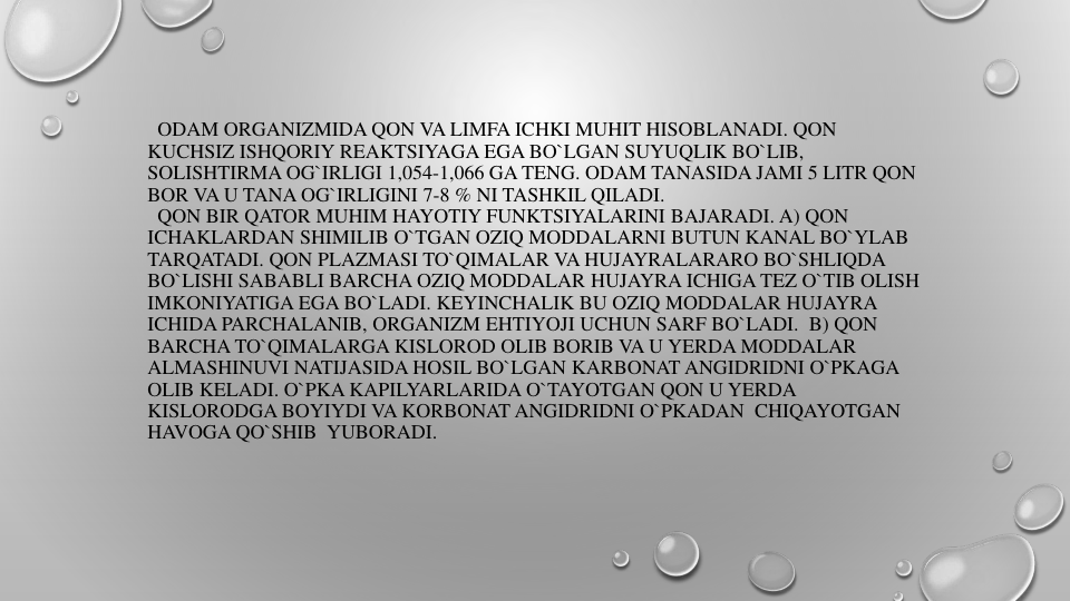 ODAM ORGANIZMIDA QON VA LIMFA ICHKI MUHIT HISOBLANADI. QON
KUCHSIZ ISHQORIY REAKTSIYAGA EGA BO`LGAN SUYUQLIK BO`LIB, 
SOLISHTIRMA OG`IRLIGI 1,054-1,066 GA TENG. ODAM TANASIDA JAMI 5 LITR QON
BOR VA U TANA OG`IRLIGINI 7-8 % NI TASHKIL QILADI.
QON BIR QATOR MUHIM HAYOTIY FUNKTSIYALARINI BAJARADI. A) QON
ICHAKLARDAN SHIMILIB O`TGAN OZIQ MODDALARNI BUTUN KANAL BO`YLAB
TARQATADI. QON PLAZMASI TO`QIMALAR VA HUJAYRALARARO BO`SHLIQDA
BO`LISHI SABABLI BARCHA OZIQ MODDALAR HUJAYRA ICHIGA TEZ O`TIB OLISH
IMKONIYATIGA EGA BO`LADI. KEYINCHALIK BU OZIQ MODDALAR HUJAYRA
ICHIDA PARCHALANIB, ORGANIZM EHTIYOJI UCHUN SARF BO`LADI. B) QON
BARCHA TO`QIMALARGA KISLOROD OLIB BORIB VA U YERDA MODDALAR
ALMASHINUVI NATIJASIDA HOSIL BO`LGAN KARBONAT ANGIDRIDNI O`PKAGA
OLIB KELADI. O`PKA KAPILYARLARIDA O`TAYOTGAN QON U YERDA
KISLORODGA BOYIYDI VA KORBONAT ANGIDRIDNI O`PKADAN CHIQAYOTGAN
HAVOGA QO`SHIB YUBORADI.

