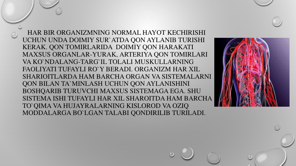 HAR BIR ORGANIZMNING NORMAL HAYOT KECHIRISHI
UCHUN UNDA DOIMIY SUR`ATDA QON AYLANIB TURISHI
KERAK. QON TOMIRLARIDA DOIMIY QON HARAKATI
MAXSUS ORGANLAR-YURAK, ARTERIYA QON TOMIRLARI
VA KO`NDALANG-TARG`IL TOLALI MUSKULLARNING
FAOLIYATI TUFAYLI RO`Y BERADI. ORGANIZM HAR XIL
SHARIOITLARDA HAM BARCHA ORGAN VA SISTEMALARNI
QON BILAN TA`MINLASH UCHUN QON AYLANISHINI
BOSHQARIB TURUVCHI MAXSUS SISTEMAGA EGA. SHU 
SISTEMA ISHI TUFAYLI HAR XIL SHAROITDA HAM BARCHA
TO`QIMA VA HUJAYRALARNING KISLOROD VA OZIQ
MODDALARGA BO`LGAN TALABI QONDIRILIB TURILADI.
