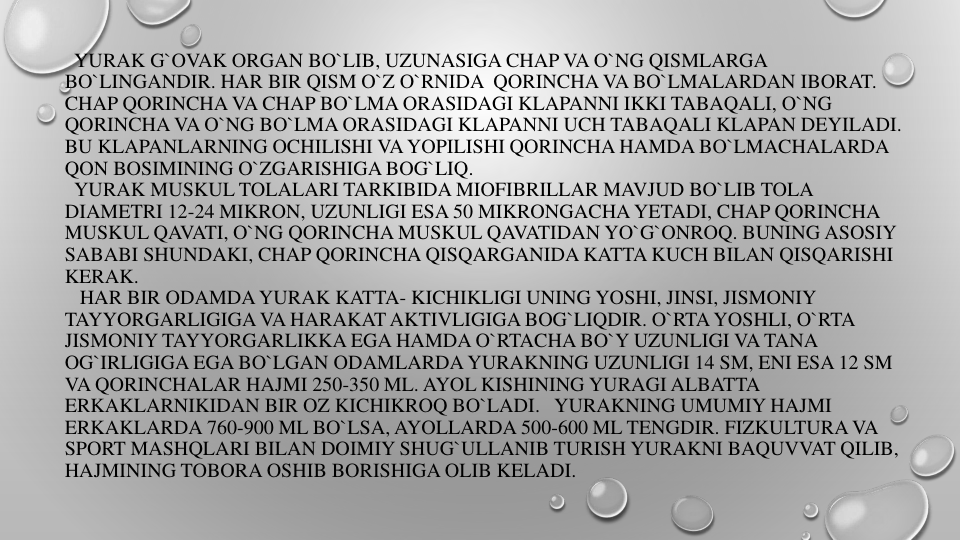 YURAK G`OVAK ORGAN BO`LIB, UZUNASIGA CHAP VA O`NG QISMLARGA
BO`LINGANDIR. HAR BIR QISM O`Z O`RNIDA QORINCHA VA BO`LMALARDAN IBORAT. 
CHAP QORINCHA VA CHAP BO`LMA ORASIDAGI KLAPANNI IKKI TABAQALI, O`NG
QORINCHA VA O`NG BO`LMA ORASIDAGI KLAPANNI UCH TABAQALI KLAPAN DEYILADI. 
BU KLAPANLARNING OCHILISHI VA YOPILISHI QORINCHA HAMDA BO`LMACHALARDA
QON BOSIMINING O`ZGARISHIGA BOG`LIQ.
YURAK MUSKUL TOLALARI TARKIBIDA MIOFIBRILLAR MAVJUD BO`LIB TOLA 
DIAMETRI 12-24 MIKRON, UZUNLIGI ESA 50 MIKRONGACHA YETADI, CHAP QORINCHA
MUSKUL QAVATI, O`NG QORINCHA MUSKUL QAVATIDAN YO`G`ONROQ. BUNING ASOSIY
SABABI SHUNDAKI, CHAP QORINCHA QISQARGANIDA KATTA KUCH BILAN QISQARISHI
KERAK.
HAR BIR ODAMDA YURAK KATTA- KICHIKLIGI UNING YOSHI, JINSI, JISMONIY
TAYYORGARLIGIGA VA HARAKAT AKTIVLIGIGA BOG`LIQDIR. O`RTA YOSHLI, O`RTA
JISMONIY TAYYORGARLIKKA EGA HAMDA O`RTACHA BO`Y UZUNLIGI VA TANA 
OG`IRLIGIGA EGA BO`LGAN ODAMLARDA YURAKNING UZUNLIGI 14 SM, ENI ESA 12 SM
VA QORINCHALAR HAJMI 250-350 ML. AYOL KISHINING YURAGI ALBATTA
ERKAKLARNIKIDAN BIR OZ KICHIKROQ BO`LADI. YURAKNING UMUMIY HAJMI
ERKAKLARDA 760-900 ML BO`LSA, AYOLLARDA 500-600 ML TENGDIR. FIZKULTURA VA
SPORT MASHQLARI BILAN DOIMIY SHUG`ULLANIB TURISH YURAKNI BAQUVVAT QILIB, 
HAJMINING TOBORA OSHIB BORISHIGA OLIB KELADI.
