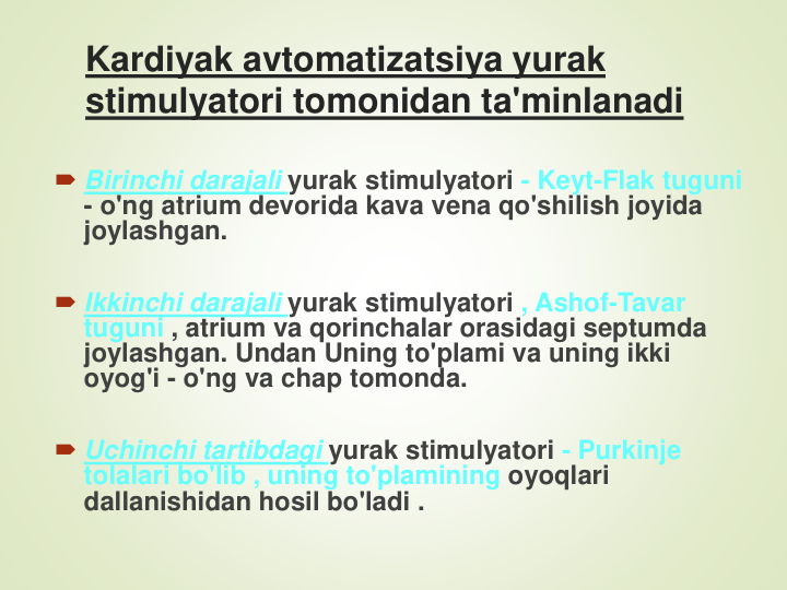 Kardiyak avtomatizatsiya yurak 
stimulyatori tomonidan ta'minlanadi
Birinchi darajali yurak stimulyatori - Keyt-Flak tuguni 
- o'ng atrium devorida kava vena qo'shilish joyida 
joylashgan.
Ikkinchi darajali yurak stimulyatori , Ashof-Tavar 
tuguni , atrium va qorinchalar orasidagi septumda 
joylashgan. Undan Uning to'plami va uning ikki 
oyog'i - o'ng va chap tomonda.
Uchinchi tartibdagi yurak stimulyatori - Purkinje 
tolalari bo'lib , uning to'plamining oyoqlari 
dallanishidan hosil bo'ladi .
