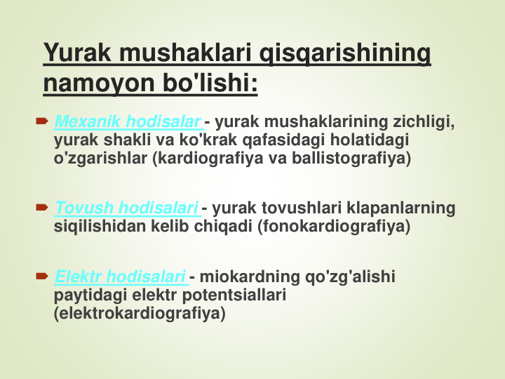 Yurak mushaklari qisqarishining 
namoyon bo'lishi:
Mexanik hodisalar - yurak mushaklarining zichligi, 
yurak shakli va ko'krak qafasidagi holatidagi 
o'zgarishlar (kardiografiya va ballistografiya)
Tovush hodisalari - yurak tovushlari klapanlarning 
siqilishidan kelib chiqadi (fonokardiografiya)
Elektr hodisalari - miokardning qo'zg'alishi 
paytidagi elektr potentsiallari 
(elektrokardiografiya)
