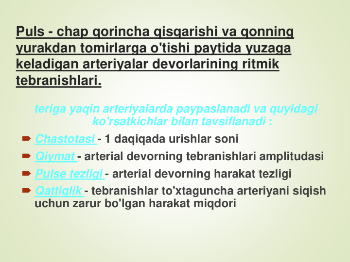 Puls - chap qorincha qisqarishi va qonning 
yurakdan tomirlarga o'tishi paytida yuzaga 
keladigan arteriyalar devorlarining ritmik 
tebranishlari.
teriga yaqin arteriyalarda paypaslanadi va quyidagi 
ko'rsatkichlar bilan tavsiflanadi :
Chastotasi - 1 daqiqada urishlar soni
Qiymat - arterial devorning tebranishlari amplitudasi
Pulse tezligi - arterial devorning harakat tezligi
Qattiqlik - tebranishlar to'xtaguncha arteriyani siqish 
uchun zarur bo'lgan harakat miqdori
