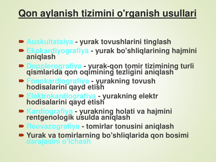 Qon aylanish tizimini o'rganish usullari
Auskultatsiya - yurak tovushlarini tinglash
Ekokardiyografiya - yurak bo'shliqlarining hajmini 
aniqlash
Dopplerografiya - yurak-qon tomir tizimining turli 
qismlarida qon oqimining tezligini aniqlash
Fonokardiografiya - yurakning tovush 
hodisalarini qayd etish
Elektrokardiografiya - yurakning elektr 
hodisalarini qayd etish
Kardiografiya - yurakning holati va hajmini 
rentgenologik usulda aniqlash
Reovazografiya - tomirlar tonusini aniqlash
Yurak va tomirlarning bo'shliqlarida qon bosimi 
darajasini o'lchash
