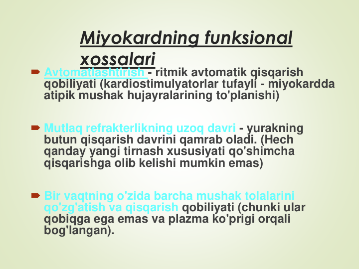 Miyokardning funksional 
xossalari
Avtomatlashtirish - ritmik avtomatik qisqarish 
qobiliyati (kardiostimulyatorlar tufayli - miyokardda 
atipik mushak hujayralarining to'planishi)
Mutlaq refrakterlikning uzoq davri - yurakning 
butun qisqarish davrini qamrab oladi. (Hech 
qanday yangi tirnash xususiyati qo'shimcha 
qisqarishga olib kelishi mumkin emas)
Bir vaqtning o'zida barcha mushak tolalarini 
qo'zg'atish va qisqarish qobiliyati (chunki ular 
qobiqga ega emas va plazma ko'prigi orqali 
bog'langan).
