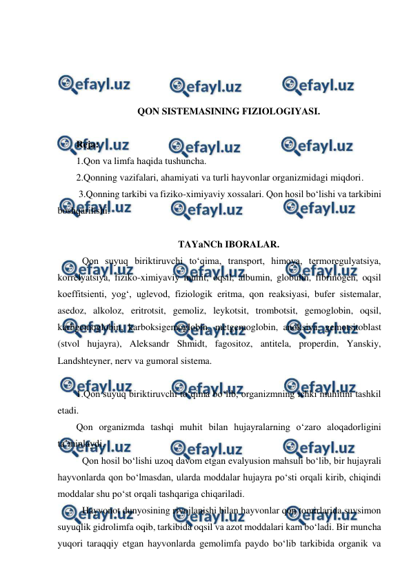  
 
 
 
 
 
QON SISTEMASINING FIZIOLOGIYASI. 
 
Reja: 
1.Qon va limfa haqida tushuncha. 
2.Qonning vazifalari, ahamiyati va turli hayvonlar organizmidagi miqdori. 
 3.Qonning tarkibi va fiziko-ximiyaviy xossalari. Qon hosil bo‘lishi va tarkibini 
boshqarilishi. 
 
TAYaNCh IBORALAR. 
 Qon suyuq biriktiruvchi to‘qima, transport, himoya, termoregulyatsiya, 
korrelyatsiya, fiziko-ximiyaviy muhit, oqsil, albumin, globulin, fibrinogen, oqsil 
koeffitsienti, yog‘, uglevod, fiziologik eritma, qon reaksiyasi, bufer sistemalar, 
asedoz, alkoloz, eritrotsit, gemoliz, leykotsit, trombotsit, gemoglobin, oqsil, 
karbgemoglobin, karboksigemoglobin, metgemoglobin, anoksiya, gemotsitoblast 
(stvol hujayra), Aleksandr Shmidt, fagositoz, antitela, properdin, Yanskiy, 
Landshteyner, nerv va gumoral sistema. 
 
1.Qon suyuq biriktiruvchi to‘qima bo‘lib, organizmning ichki muhitini tashkil 
etadi. 
Qon organizmda tashqi muhit bilan hujayralarning o‘zaro aloqadorligini 
ta’minlaydi. 
 Qon hosil bo‘lishi uzoq davom etgan evalyusion mahsuli bo‘lib, bir hujayrali 
hayvonlarda qon bo‘lmasdan, ularda moddalar hujayra po‘sti orqali kirib, chiqindi 
moddalar shu po‘st orqali tashqariga chiqariladi. 
 Hayvonot dunyosining rivojlanishi bilan hayvonlar qon tomirlarida suvsimon 
suyuqlik gidrolimfa oqib, tarkibida oqsil va azot moddalari kam bo‘ladi. Bir muncha 
yuqori taraqqiy etgan hayvonlarda gemolimfa paydo bo‘lib tarkibida organik va 
