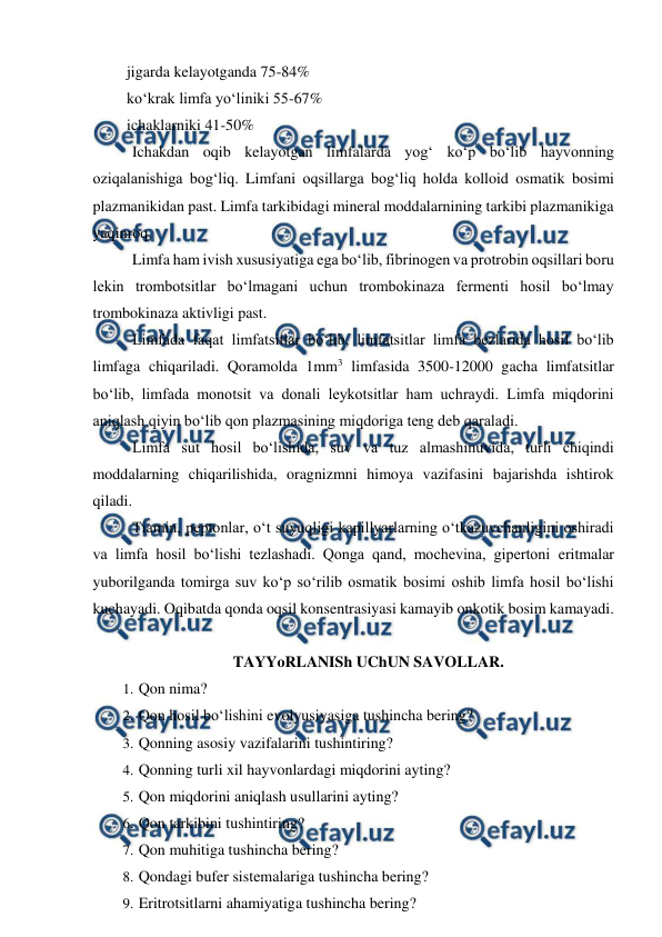  
 
 jigarda kelayotganda 75-84% 
 ko‘krak limfa yo‘liniki 55-67% 
 ichaklarniki 41-50% 
 Ichakdan oqib kelayotgan limfalarda yog‘ ko‘p bo‘lib hayvonning 
oziqalanishiga bog‘liq. Limfani oqsillarga bog‘liq holda kolloid osmatik bosimi 
plazmanikidan past. Limfa tarkibidagi mineral moddalarnining tarkibi plazmanikiga 
yaqinroq. 
 Limfa ham ivish xususiyatiga ega bo‘lib, fibrinogen va protrobin oqsillari boru 
lekin trombotsitlar bo‘lmagani uchun trombokinaza fermenti hosil bo‘lmay 
trombokinaza aktivligi past. 
 Limfada faqat limfatsitlar bo‘lib, limfatsitlar limfa bezlarida hosil bo‘lib 
limfaga chiqariladi. Qoramolda 1mm3 limfasida 3500-12000 gacha limfatsitlar 
bo‘lib, limfada monotsit va donali leykotsitlar ham uchraydi. Limfa miqdorini 
aniqlash qiyin bo‘lib qon plazmasining miqdoriga teng deb qaraladi. 
 Limfa sut hosil bo‘lishida, suv va tuz almashinuvida, turli chiqindi 
moddalarning chiqarilishida, oragnizmni himoya vazifasini bajarishda ishtirok 
qiladi. 
 Tiamin, peptonlar, o‘t suyuqligi kapillyarlarning o‘tkazuvchanligini oshiradi 
va limfa hosil bo‘lishi tezlashadi. Qonga qand, mochevina, gipertoni eritmalar 
yuborilganda tomirga suv ko‘p so‘rilib osmatik bosimi oshib limfa hosil bo‘lishi 
kuchayadi. Oqibatda qonda oqsil konsentrasiyasi kamayib onkotik bosim kamayadi. 
    
   
TAYYoRLANISh UChUN SAVOLLAR. 
1.  
Qon nima? 
2.  
Qon hosil bo‘lishini evolyusiyasiga tushincha bering? 
3.  
Qonning asosiy vazifalarini tushintiring? 
4.  
Qonning turli xil hayvonlardagi miqdorini ayting? 
5.  
Qon miqdorini aniqlash usullarini ayting? 
6.  
Qon tarkibini tushintiring? 
7.  
Qon muhitiga tushincha bering? 
8.  
Qondagi bufer sistemalariga tushincha bering? 
9.  
Eritrotsitlarni ahamiyatiga tushincha bering? 
