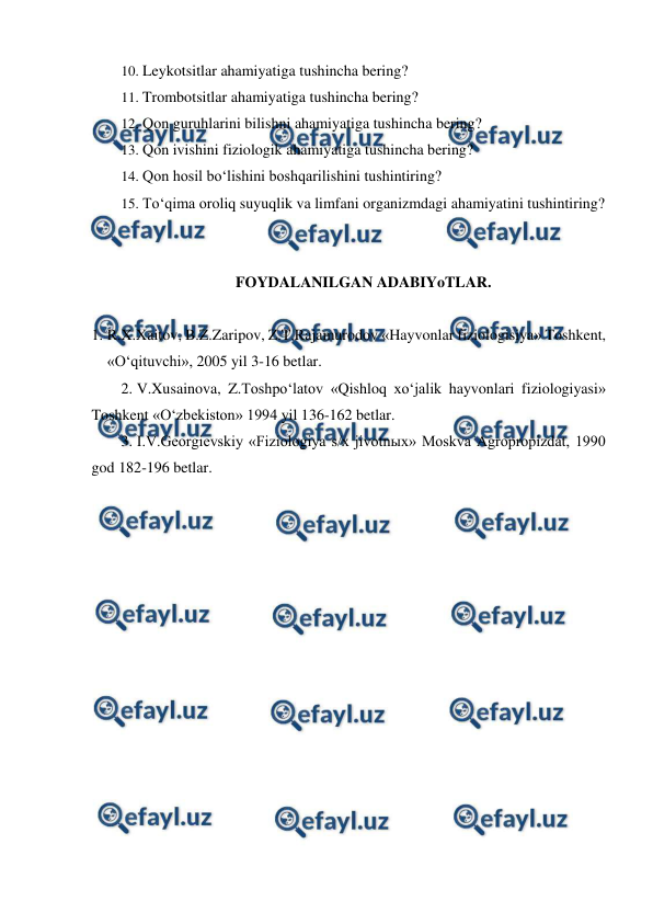  
 
10. Leykotsitlar ahamiyatiga tushincha bering? 
11. Trombotsitlar ahamiyatiga tushincha bering? 
12. Qon guruhlarini bilishni ahamiyatiga tushincha bering? 
13. Qon ivishini fiziologik ahamiyatiga tushincha bering? 
14. Qon hosil bo‘lishini boshqarilishini tushintiring? 
15. To‘qima oroliq suyuqlik va limfani organizmdagi ahamiyatini tushintiring? 
 
 
FOYDALANILGAN ADABIYoTLAR. 
 
1. R.X.Xaitov, B.Z.Zaripov, Z.T.Rajamurodov «Hayvonlar fiziologisiya» Toshkent, 
«O‘qituvchi», 2005 yil 3-16 betlar. 
2. V.Xusainova, Z.Toshpo‘latov «Qishloq xo‘jalik hayvonlari fiziologiyasi» 
Toshkent «O‘zbekiston» 1994 yil 136-162 betlar. 
3. I.V.Georgievskiy «Fiziologiya s/x jivotnыx» Moskva Agropropizdat, 1990 
god 182-196 betlar. 
 
