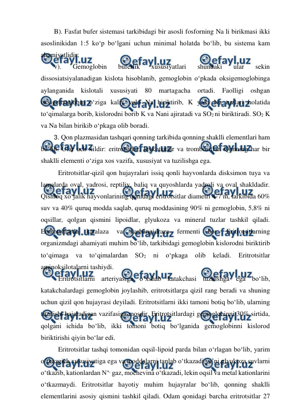  
 
B). Fasfat bufer sistemasi tarkibidagi bir asosli fosforning Na li birikmasi ikki 
asoslinikidan 1:5 ko‘p bo‘lgani uchun minimal holatda bo‘lib, bu sistema kam 
ahamiyatlidir; 
v). 
Gemoglobin 
buferlik 
xususiyatlari 
shundaki 
ular 
sekin 
dissosiatsiyalanadigan kislota hisoblanib, gemoglobin o‘pkada oksigemoglobinga 
aylanganida kislotali xususiyati 80 martagacha ortadi. Faolligi oshgan 
oksigemoglobin o‘ziga kaliy yoki Na biriktirib, K yoki Na tuzlari holatida 
to‘qimalarga borib, kislorodni borib K va Nani ajiratadi va SO2 ni biriktiradi. SO2 K 
va Na bilan birikib o‘pkaga olib boradi. 
3. Qon plazmasidan tashqari qonning tarkibida qonning shaklli elementlari ham 
bo‘lib. Ular uch xildir: eritrotsitlar, leykotsitlar va trombositlar. Qonning har bir 
shaklli elementi o‘ziga xos vazifa, xususiyat va tuzilishga ega. 
 Eritrotsitlar-qizil qon hujayralari issiq qonli hayvonlarda disksimon tuya va 
lamalarda oval, yadrosi, reptiliy, baliq va quyoshlarda yadroli va oval shakldadir. 
Qishloq xo‘jalik hayvonlarining qonidagi eritrotsitlar diametri 4-7 m, tarkibida 60% 
suv va 40% quruq modda saqlab, quruq moddasining 90% ni gemoglobin, 5,8% ni 
oqsillar, qolgan qismini lipoidlar, glyukoza va mineral tuzlar tashkil qiladi. 
Eritrotsitlarda 
katalaza 
va 
karbangidraza 
fermenti 
bor. 
Eritrotsitlarning 
organizmdagi ahamiyati muhim bo‘lib, tarkibidagi gemoglobin kislorodni biriktirib 
to‘qimaga 
va 
to‘qimalardan SO2 
ni o‘pkaga 
olib keladi. 
Eritrotsitlar 
aminoksilotalarni tashiydi. 
 Eritrotsitlarni arteriyasiga o‘xshab katakchasi tuzilishga ega bo‘lib, 
katakchalardagi gemoglobin joylashib, eritrotsitlarga qizil rang beradi va shuning 
uchun qizil qon hujayrasi deyiladi. Eritrotsitlarni ikki tamoni botiq bo‘lib, ularning 
tuzilishi bajaradigan vazifasiga mosdir. Eritrotsitlardagi gemoglobinni 30% sirtida, 
qolgani ichida bo‘lib, ikki tomoni botiq bo‘lganida gemoglobinni kislorod 
biriktirishi qiyin bo‘lar edi. 
 Eritrotsitlar tashqi tomonidan oqsil-lipoid parda bilan o‘rlagan bo‘lib, yarim 
o‘tkazgich xususiyatiga ega va moddalarni tanlab o‘tkazadi ya’ni glyukoza suvlarni 
o‘tkazib, kationlardan N+, gaz, mochevina o‘tkazadi, lekin oqsil va metal kationlarini 
o‘tkazmaydi. Eritrotsitlar hayotiy muhim hujayralar bo‘lib, qonning shaklli 
elementlarini asosiy qismini tashkil qiladi. Odam qonidagi barcha eritrotsitlar 27 
