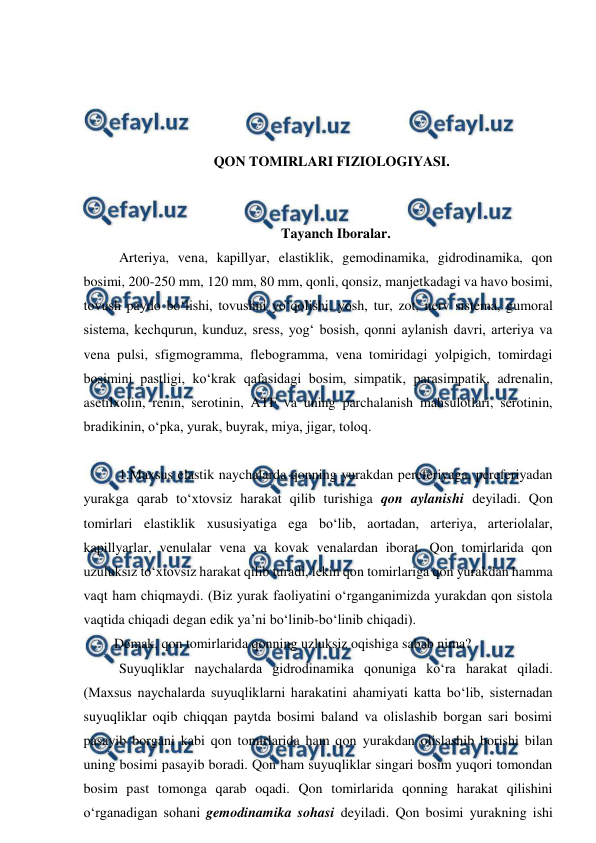  
 
 
 
 
 
QON TOMIRLARI FIZIOLOGIYASI. 
 
 
 Tayanch Iboralar. 
 Arteriya, vena, kapillyar, elastiklik, gemodinamika, gidrodinamika, qon 
bosimi, 200-250 mm, 120 mm, 80 mm, qonli, qonsiz, manjetkadagi va havo bosimi, 
tovush paydo bo‘lishi, tovushni yo‘qolishi, yosh, tur, zot, nerv sistema, gumoral 
sistema, kechqurun, kunduz, sress, yog‘ bosish, qonni aylanish davri, arteriya va 
vena pulsi, sfigmogramma, flebogramma, vena tomiridagi yolpigich, tomirdagi 
bosimini pastligi, ko‘krak qafasidagi bosim, simpatik, parasimpatik, adrenalin, 
asetilxolin, renin, serotinin, ATF va uning parchalanish mahsulotlari, serotinin, 
bradikinin, o‘pka, yurak, buyrak, miya, jigar, toloq. 
 
 1.Maxsus elastik naychalarda qonning yurakdan pereferiyaga, pereferiyadan 
yurakga qarab to‘xtovsiz harakat qilib turishiga qon aylanishi deyiladi. Qon 
tomirlari elastiklik xususiyatiga ega bo‘lib, aortadan, arteriya, arteriolalar, 
kapillyarlar, venulalar vena va kovak venalardan iborat. Qon tomirlarida qon 
uzuluksiz to‘xtovsiz harakat qilib turadi, lekin qon tomirlariga qon yurakdan hamma 
vaqt ham chiqmaydi. (Biz yurak faoliyatini o‘rganganimizda yurakdan qon sistola 
vaqtida chiqadi degan edik ya’ni bo‘linib-bo‘linib chiqadi).  
 Demak, qon tomirlarida qonning uzluksiz oqishiga sabab nima? 
 Suyuqliklar naychalarda gidrodinamika qonuniga ko‘ra harakat qiladi. 
(Maxsus naychalarda suyuqliklarni harakatini ahamiyati katta bo‘lib, sisternadan 
suyuqliklar oqib chiqqan paytda bosimi baland va olislashib borgan sari bosimi 
pasayib borgani kabi qon tomirlarida ham qon yurakdan olislashib borishi bilan 
uning bosimi pasayib boradi. Qon ham suyuqliklar singari bosim yuqori tomondan 
bosim past tomonga qarab oqadi. Qon tomirlarida qonning harakat qilishini 
o‘rganadigan sohani gemodinamika sohasi deyiladi. Qon bosimi yurakning ishi 
